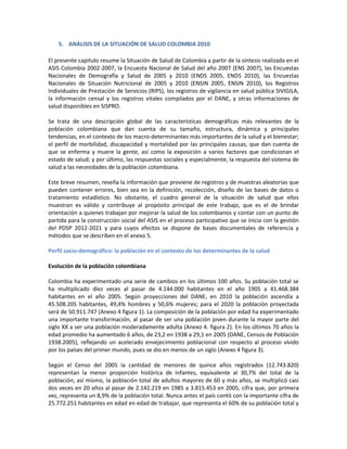 5. ANÁLISIS DE LA SITUACIÓN DE SALUD COLOMBIA 2010
El presente capitulo resume la Situación de Salud de Colombia a partir de la síntesis realizada en el
ASIS Colombia 2002-2007, la Encuesta Nacional de Salud del año 2007 (ENS 2007), las Encuestas
Nacionales de Demografía y Salud de 2005 y 2010 (ENDS 2005, ENDS 2010), las Encuestas
Nacionales de Situación Nutricional de 2005 y 2010 (ENSIN 2005, ENSIN 2010), los Registros
Individuales de Prestación de Servicios (RIPS), los registros de vigilancia en salud pública SIVIGILA,
la información censal y los registros vitales compilados por el DANE, y otras informaciones de
salud disponibles en SISPRO.
Se trata de una descripción global de las características demográficas más relevantes de la
población colombiana que dan cuenta de su tamaño, estructura, dinámica y principales
tendencias, en el contexto de los macro-determinantes más importantes de la salud y el bienestar;
el perfil de morbilidad, discapacidad y mortalidad por las principales causas, que dan cuenta de
que se enferma y muere la gente, así como la exposición a varios factores que condicionan el
estado de salud; y por último, las respuestas sociales y especialmente, la respuesta del sistema de
salud a las necesidades de la población colombiana.
Este breve resumen, reseña la información que proviene de registros y de muestras aleatorias que
pueden contener errores, bien sea en la definición, recolección, diseño de las bases de datos o
tratamiento estadístico. No obstante, el cuadro general de la situación de salud que ellos
muestran es válido y contribuye al propósito principal de este trabajo, que es el de brindar
orientación a quienes trabajan por mejorar la salud de los colombianos y contar con un punto de
partida para la construcción social del ASIS en el proceso participativo que se inicia con la gestión
del PDSP 2012-2021 y para cuyos efectos se dispone de bases documentales de referencia y
métodos que se describen en el anexo 5.
Perfil socio-demográfico: la población en el contexto de los determinantes de la salud
Evolución de la población colombiana
Colombia ha experimentado una serie de cambios en los últimos 100 años. Su población total se
ha multiplicado diez veces al pasar de 4.144.000 habitantes en el año 1905 a 41.468.384
habitantes en el año 2005. Según proyecciones del DANE, en 2010 la población ascendía a
45.508.205 habitantes, 49,4% hombres y 50,6% mujeres; para el 2020 la población proyectada
será de 50.911.747 (Anexo 4 figura 1). La composición de la población por edad ha experimentado
una importante transformación, al pasar de ser una población joven durante la mayor parte del
siglo XX a ser una población moderadamente adulta (Anexo 4. figura 2). En los últimos 70 años la
edad promedio ha aumentado 6 años, de 23,2 en 1938 a 29,1 en 2005 (DANE, Censos de Población
1938.2005), reflejando un acelerado envejecimiento poblacional con respecto al proceso vivido
por los países del primer mundo, pues se dio en menos de un siglo (Anexo 4 figura 3).
Según el Censo del 2005 la cantidad de menores de quince años registrados (12.743.820)
representan la menor proporción histórica de infantes, equivalente al 30,7% del total de la
población; así mismo, la población total de adultos mayores de 60 y más años, se multiplicó casi
dos veces en 20 años al pasar de 2.142.219 en 1985 a 3.815.453 en 2005, cifra que, por primera
vez, representa un 8,9% de la población total. Nunca antes el país contó con la importante cifra de
25.772.251 habitantes en edad en edad de trabajar, que representa el 60% de su población total y
 