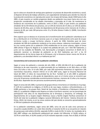 que lo coloca en situación de ventaja para apalancar un proceso de desarrollo económico y social,
al disponer de fuerza de trabajo suficiente y con capacidad de reemplazo para atender los retos de
la producción económica y la reproducción social. Con el paso del tiempo, desde 1938 hasta el año
2005, el país muestra un cambio progresivo desde una población muy joven hacia otra con una
proporción considerable en las edades intermedias y avanzadas de la vida. De mantenerse la
tendencia de crecimiento de la población, entre el 2015 y 2020, el país tendrá una población
alrededor de los 50 millones de personas, con un 25% de menores de 15 años y un 12% de adultos
mayores de 60 años, para un índice de dependencia de 60 personas entre menores de 15 años y
mayores de 60, por cada 100 personas entre 15 y 59 años (Anexo 4 tabla 1). (DANE, Conciliación
Censal 2005).
Otro aspecto que se destaca en el proceso de la transformación de la población colombiana es el
de su distribución en el territorio nacional, pues en un lapso relativamente corto pasó de ocupar
territorios rurales a ocupar territorios urbanos. A partir de 1938, Colombia pasó de tener
alrededor del 30% de la población residente en las zonas urbanas -cabeceras municipales- a tener
las tres cuartas partes de su población (75%) establecidas en las zonas urbanas, según el Censo
2005 (Anexo 4 figura 4). Bogotá es la ciudad más poblada del país, con 7.363.782 habitantes, y
junto con las ciudades de Medellín, Cali, Barranquilla y Cartagena concentran el 40,6% de la
población nacional. La densidad de población es de 39,9 habitantes por km2
, y los 10
departamentos de las tierras bajas de la Orinoquia y de la Amazonia tienen menos de 3% de la
población y una densidad inferior a un habitante por km2
.
Características de la estructura de la población colombiana
Según el censo de población y vivienda del año 2005, el 49% (20.336.117) de la población de
Colombia es de sexo masculino. La edad promedio de sus habitantes es de 28,6 años y el 50%
tiene 25,4 años o más. En el año 2005, por cada 100 nacimientos femeninos se registraron 106
nacimientos masculinos, relación inferior en el año 2007 pues, según la Encuesta Nacional de
Salud del 2007, el índice de masculinidad fue de 92,2. También en el año 2005 la población
colombiana mostraba un alto grado de dependencia, pues en el mismo censo se encontró que
cerca de 59 personas consideradas económicamente inactivas -menores de 15 años y los mayores
de 60 años- dependían de cien personas económicamente productivas.
Según el censo del año 2005, la presencia de grupos étnicos minoritarios en Colombia es muy baja.
El 3,4% de la población es indígena, el 10,3% es de raza negra, mulatos o afrocolombianos, y el
0,08% pertenece a los grupos Rom, Raizal de San Andrés y Providencia o Palenquero (Anexo 4
tabla 2). La población indígena está dispersa en todo el territorio nacional, con los porcentajes de
participación más altos en los departamentos de la Orinoquia y Amazonia; sin embargo, los
departamentos de La Guajira (región Atlántica), Cauca y Nariño (región Pacifica) concentran el
54,2% del total de la población indígena nacional (Ministerio del Interior- Sistema Dirección de
Etnias, 2012). Así mismo, es en las zonas costeras del país donde se concentra aproximadamente
el 70% de la población afrocolombiana.
En la población colombiana, según censo del 2005, cerca de una de cada cinco personas se
encuentra casada (23,8%) o en unión libre (22,6%); el restante 52,5% no se encuentra en relación
de pareja pues está soltera (43,4%), separada (5,0%) o viuda (4,1%). En tanto, los resultados de la
ENS 2007 reflejan una distribución poblacional por estado civil diferente: el 54,8% soltera, el
19,7% en unión libre, el 16,4% casado y el 9,1% restante separado o viudo. Para el 2010, el 33% de
 