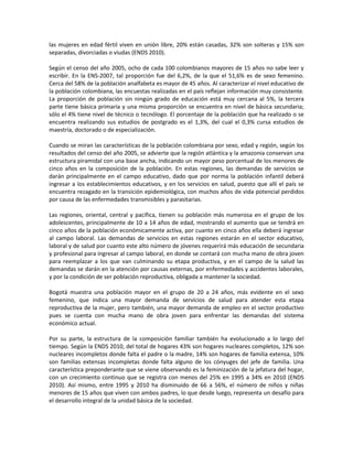 las mujeres en edad fértil viven en unión libre, 20% están casadas, 32% son solteras y 15% son
separadas, divorciadas o viudas (ENDS 2010).
Según el censo del año 2005, ocho de cada 100 colombianos mayores de 15 años no sabe leer y
escribir. En la ENS-2007, tal proporción fue del 6,2%, de la que el 51,6% es de sexo femenino.
Cerca del 58% de la población analfabeta es mayor de 45 años. Al caracterizar el nivel educativo de
la población colombiana, las encuestas realizadas en el país reflejan información muy consistente.
La proporción de población sin ningún grado de educación está muy cercana al 5%, la tercera
parte tiene básica primaria y una misma proporción se encuentra en nivel de básica secundaria;
sólo el 4% tiene nivel de técnico o tecnólogo. El porcentaje de la población que ha realizado o se
encuentra realizando sus estudios de postgrado es el 1,3%, del cual el 0,3% cursa estudios de
maestría, doctorado o de especialización.
Cuando se miran las características de la población colombiana por sexo, edad y región, según los
resultados del censo del año 2005, se advierte que la región atlántica y la amazonia conservan una
estructura piramidal con una base ancha, indicando un mayor peso porcentual de los menores de
cinco años en la composición de la población. En estas regiones, las demandas de servicios se
darán principalmente en el campo educativo, dado que por norma la población infantil deberá
ingresar a los establecimientos educativos, y en los servicios en salud, puesto que allí el país se
encuentra rezagado en la transición epidemiológica, con muchos años de vida potencial perdidos
por causa de las enfermedades transmisibles y parasitarias.
Las regiones, oriental, central y pacífica, tienen su población más numerosa en el grupo de los
adolescentes, principalmente de 10 a 14 años de edad, mostrando el aumento que se tendrá en
cinco años de la población económicamente activa, por cuanto en cinco años ella deberá ingresar
al campo laboral. Las demandas de servicios en estas regiones estarán en el sector educativo,
laboral y de salud por cuanto este alto número de jóvenes requerirá más educación de secundaria
y profesional para ingresar al campo laboral, en donde se contará con mucha mano de obra joven
para reemplazar a los que van culminando su etapa productiva, y en el campo de la salud las
demandas se darán en la atención por causas externas, por enfermedades y accidentes laborales,
y por la condición de ser población reproductiva, obligada a mantener la sociedad.
Bogotá muestra una población mayor en el grupo de 20 a 24 años, más evidente en el sexo
femenino, que indica una mayor demanda de servicios de salud para atender esta etapa
reproductiva de la mujer, pero también, una mayor demanda de empleo en el sector productivo
pues se cuenta con mucha mano de obra joven para enfrentar las demandas del sistema
económico actual.
Por su parte, la estructura de la composición familiar también ha evolucionado a lo largo del
tiempo. Según la ENDS 2010, del total de hogares 43% son hogares nucleares completos, 12% son
nucleares incompletos donde falta el padre o la madre, 14% son hogares de familia extensa, 10%
son familias extensas incompletas donde falta alguno de los cónyuges del jefe de familia. Una
característica preponderante que se viene observando es la feminización de la jefatura del hogar,
con un crecimiento continuo que se registra con menos del 25% en 1995 a 34% en 2010 (ENDS
2010). Así mismo, entre 1995 y 2010 ha disminuido de 66 a 56%, el número de niños y niñas
menores de 15 años que viven con ambos padres, lo que desde luego, representa un desafío para
el desarrollo integral de la unidad básica de la sociedad.
 