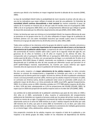 extrema que afectó a los hombres en mayor magnitud durante la década de los noventa (DANE,
2005).
La tasa de mortalidad infantil indica la probabilidad de morir durante el primer año de vida y es
uno de los indicadores que mejor reflejan el estado de salud de una población. En Colombia, la
mortalidad infantil continua descendiendo a nivel nacional de manera sostenida al pasar de
valores de 31 muertes en menores de un año por cada mil nacidos vivos en el quinquenio 1985-
1990 a 16 en el quinquenio 2005-2010, con un comportamiento diferencial que reflejan el grado
de desarrollo alcanzado por los diferentes departamentos del país (ENDS, 2010; DANE, 2005).
Si bien, las brechas por sexo son mínimas en la mortalidad infantil, las mayores diferencias de sexo
se presentan en los grupos entre los 15 y 35 años reflejando el mayor riesgo de la población de
hombres jóvenes con una sobre mortalidad masculina que excede cuatro veces la mortalidad
femenina en el grupo de edad entre los 20-29 años entre los años 1993 y 2005.
Todos estos cambios en las relaciones entre los grupos de edad en cuanto a tamaño, estructura y
dinámicas, se reflejan en aumentos importantes de la esperanza de vida al nacer y en las tasas de
sobrevivencia de la población adulta mayor. La esperanza de vida en la población de Colombia ha
ido aumentando de manera notable sobre todo a partir de la segunda mitad del siglo XX, con
ganancias de 21 años en hombres y de 25 años en mujeres en los últimos 50 años. Así,
comparando solo el quinquenio 1985-1990 con el quinquenio 2005-2010, el promedio de años
vividos pasó de 68 años a 74 años, con una perspectiva de llegar a un promedio de 76 años en el
quinquenio 2015-2020 (Anexo 4 tabla3), mostrando una tendencia a mayores ganancias, pero
desacelerada por la pérdida de años de vida causada por diferentes causas que persisten en el
perfil epidemiológico nacional, especialmente, las muertes por causas externas que siguen
restando años de esperanza de vida en la población de hombres adultos jóvenes.
Por otra parte, respecto a la mayor sobrevivencia de los adultos mayores, los datos censales
denotan un proceso de envejecimiento y longevidad en Colombia que crece a un ritmo más
acelerado que los demás países de la región. Durante los últimos 30 años la población colombiana
creció a una tasa promedio anual de 1,69%, mientras que los adultos mayores lo hicieron al 3,26%,
en contraste con América Latina, donde la población total creció en promedio 1,83% anual y la
población mayor de 60 años a un ritmo promedio de 2,89% anual (OPS, agenda Envejecimiento,
2002). En el último censo en 2005, Colombia contaba con 3’777.900 adultos mayores de 60 años,
es decir, 9,5% del total, sobrepasando en 1,5% las proyecciones del CELADE (CELADE, 2005). Se
espera que en 2020 esta proporción de adultos mayores esté en el orden del 12% (DANE, 2005).
Los cambios de la edad promedio de la población colombiana que pasó de 23,2 años en 1938 a
29,1 años en el 2005, aumentando 6 años, muestra el aceleramiento del envejecimiento
poblacional de Colombia con respecto al proceso vivido por los países del primer mundo, pues se
transitó en menos de un siglo. El progresivo crecimiento del índice de envejecimiento es evidente
observando como en el censo de 1938 existían en el país 7 adultos mayores de 60 años por cada
100 menores de 15 años, que para el censo 2005 se incrementó a 21; es decir, por cada cinco
jóvenes había un adulto mayor, situación que evidencia la convivencia de múltiples generaciones
en un mismo hogar: niños, adolescentes, adultos y adultos mayores.
Esta proporción creciente de los adultos mayores con respecto al total de la población y con
respecto a los demás grupos de edad, inciden en las relaciones de dependencia de distinta
 