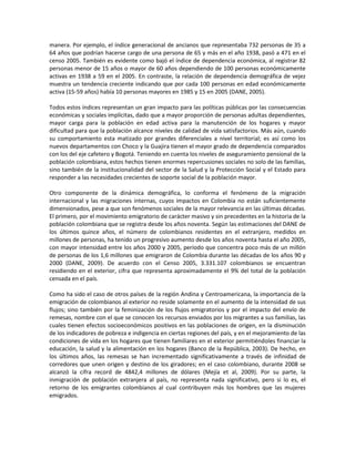 manera. Por ejemplo, el índice generacional de ancianos que representaba 732 personas de 35 a
64 años que podrían hacerse cargo de una persona de 65 y más en el año 1938, pasó a 471 en el
censo 2005. También es evidente como bajó el índice de dependencia económica, al registrar 82
personas menor de 15 años o mayor de 60 años dependiendo de 100 personas económicamente
activas en 1938 a 59 en el 2005. En contraste, la relación de dependencia demográfica de vejez
muestra un tendencia creciente indicando que por cada 100 personas en edad económicamente
activa (15-59 años) había 10 personas mayores en 1985 y 15 en 2005 (DANE, 2005).
Todos estos índices representan un gran impacto para las políticas públicas por las consecuencias
económicas y sociales implícitas, dado que a mayor proporción de personas adultas dependientes,
mayor carga para la población en edad activa para la manutención de los hogares y mayor
dificultad para que la población alcance niveles de calidad de vida satisfactorios. Más aún, cuando
su comportamiento esta matizado por grandes diferenciales a nivel territorial; es así como los
nuevos departamentos con Choco y la Guajira tienen el mayor grado de dependencia comparados
con los del eje cafetero y Bogotá. Teniendo en cuenta los niveles de aseguramiento pensional de la
población colombiana, estos hechos tienen enormes repercusiones sociales no solo de las familias,
sino también de la institucionalidad del sector de la Salud y la Protección Social y el Estado para
responder a las necesidades crecientes de soporte social de la población mayor.
Otro componente de la dinámica demográfica, lo conforma el fenómeno de la migración
internacional y las migraciones internas, cuyos impactos en Colombia no están suficientemente
dimensionados, pese a que son fenómenos sociales de la mayor relevancia en las últimas décadas.
El primero, por el movimiento emigratorio de carácter masivo y sin precedentes en la historia de la
población colombiana que se registra desde los años noventa. Según las estimaciones del DANE de
los últimos quince años, el número de colombianos residentes en el extranjero, medidos en
millones de personas, ha tenido un progresivo aumento desde los años noventa hasta el año 2005,
con mayor intensidad entre los años 2000 y 2005, período que concentra poco más de un millón
de personas de los 1,6 millones que emigraron de Colombia durante las décadas de los años 90 y
2000 (DANE, 2009). De acuerdo con el Censo 2005, 3.331.107 colombianos se encuentran
residiendo en el exterior, cifra que representa aproximadamente el 9% del total de la población
censada en el país.
Como ha sido el caso de otros países de la región Andina y Centroamericana, la importancia de la
emigración de colombianos al exterior no reside solamente en el aumento de la intensidad de sus
flujos; sino también por la feminización de los flujos emigratorios y por el impacto del envío de
remesas, nombre con el que se conocen los recursos enviados por los migrantes a sus familias, las
cuales tienen efectos socioeconómicos positivos en las poblaciones de origen, en la disminución
de los indicadores de pobreza e indigencia en ciertas regiones del país, y en el mejoramiento de las
condiciones de vida en los hogares que tienen familiares en el exterior permitiéndoles financiar la
educación, la salud y la alimentación en los hogares (Banco de la República, 2003). De hecho, en
los últimos años, las remesas se han incrementado significativamente a través de infinidad de
corredores que unen origen y destino de los giradores; en el caso colombiano, durante 2008 se
alcanzó la cifra record de 4842,4 millones de dólares (Mejía et al, 2009). Por su parte, la
inmigración de población extranjera al país, no representa nada significativo, pero si lo es, el
retorno de los emigrantes colombianos al cual contribuyen más los hombres que las mujeres
emigrados.
 