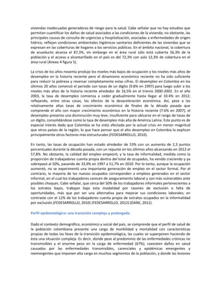viviendas inadecuadas generadoras de riesgo para la salud. Cabe señalar que no hay estudios que
permitan cuantificar los daños de salud asociados a las condiciones de la vivienda; no obstante, las
principales causas de consulta de urgencias y hospitalización, asociadas a enfermedades de origen
hídrico, reflejan condiciones ambientales higiénicos sanitarios deficientes de las viviendas que se
expresan en las coberturas de hogares a los servicios públicos. En el ámbito nacional, la cobertura
de acueducto alcanza el 87,3%, sin embargo en el área rural sólo está cubierta 56,3% de la
población y el acceso a alcantarillado en el país es del 72,3% con solo 12,3% de cobertura en el
área rural (Anexo 4 figura 5).
La crisis de los años noventa produjo los niveles más bajos de ocupación y los niveles más altos de
desempleo en la historia reciente pero el dinamismo económico reciente no ha sido suficiente
para reducir la pobreza y reversar completamente estas cifras. El desempleo en Colombia en los
últimos 20 años comenzó el período con tasas de un dígito (9.8% en 1997) para luego subir a los
niveles más altos de la historia reciente alrededor de 16,5% en el trienio 2000-2002. En el año
2003, la tasa de desempleo comienza a ceder gradualmente hasta llegar al 10.4% en 2012;
reflejando, entre otras cosas, los efectos de la desaceleración económica. Así, pese a las
relativamente altas tasas de crecimiento económico de finales de la década pasada que
comprende el año con mayor crecimiento económico en la historia reciente (7.6% en 2007), el
desempleo presenta una disminución muy leve; insuficiente para ubicarse en el rango de tasas de
un dígito, consolidándose como la tasa de desempleo más alta de América Latina. Este punto es de
especial interés dado que Colombia se ha visto afectada por la actual crisis en menor magnitud
que otros países de la región, lo que hace pensar que el alto desempleo en Colombia lo explican
principalmente otros factores más estructurales (FEDESARROLLO, 2010).
En tanto, las tasas de ocupación han estado alrededor de 53% con un aumento de 2,3 puntos
porcentuales durante la década pasada, con un repunte en los últimos años alcanzando en 2012 el
57,8%. No obstante, la calidad del empleo empeoró, y la tasa de informalidad, medida como la
proporción de trabajadores cuenta propia dentro del total de ocupados, ha venido creciendo y ya
sobrepasó al 50%, pasando de 33,9% en 1997 a 51,7% en 2010. Por lo tanto, aunque la ocupación
aumentó, no se experimentó una importante generación de empleo en el sector formal. Por el
contrario, la mayoría de los nuevos ocupados corresponden a empleos generados en el sector
informal, en el cual los trabajadores carecen de aseguramiento laboral y son más vulnerables ante
posibles choques. Cabe señalar, que cerca del 50% de los trabajadores informales pertenecientes a
los estratos bajos, trabajan bajo esta modalidad por razones de exclusión o falta de
oportunidades, más que por ser una alternativa para mejorar sus condiciones laborales; en
contraste con el 12% de los trabajadores cuenta propia de estratos ocupados en la informalidad
por exclusión (FEDESARROLLO, 2010) (FEDESARROLLO, 2012) (DANE, 2012).
Perfil epidemiológico: una transición compleja y prolongada
Dado el contexto demográfico, económico y social del país, se comprende que el perfil de salud de
la población colombiana presente una carga de morbilidad y mortalidad con características
propias de todas las fases de la transición epidemiológica, las cuales se superponen haciendo de
ésta una situación compleja. Es decir, donde pese al predominio de las enfermedades crónicas no
transmisibles y el enorme peso en la carga de enfermedad (67%), coexisten daños en salud
causados por las enfermedades transmisibles, carenciales y epidémicas emergentes y
reemergentes que imponen alta carga en muchos segmentos de la población, y donde las lesiones
 