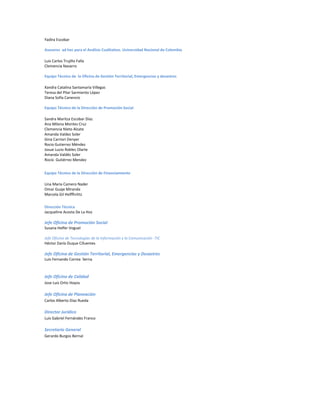 Yadira Escobar
Asesores ad hoc para el Análisis Cualitativo. Universidad Nacional de Colombia
Luis Carlos Trujillo Falla
Clemencia Navarro
Equipo Técnico de la Oficina de Gestión Territorial, Emergencias y desastres
Xandra Catalina Santamaría Villegas
Teresa del Pilar Sarmiento López
Diana Sofía Canencio
Equipo Técnico de la Dirección de Promoción Social
Sandra Maritza Escobar Díaz
Ana Milena Montes Cruz
Clemencia Nieto Alzate
Amanda Valdez Soler
Gina Carriori Denyer
Rocio Gutierrez Méndez
Josue Lucio Robles Olarte
Amanda Valdés Soler
Rocío Gutiérrez Mendez
Equipo Técnico de la Dirección de Financiamiento
Lina Maria Camero Nader
Omar Guaje Miranda
Marcela Gil Helffhrittz
Dirección Técnica
Jacqueline Acosta De La Hoz
Jefe Oficina de Promoción Social
Susana Helfer Voguel
Jefe Oficina de Tecnologías de la Información y la Comunicación -TIC
Héctor Darío Duque Cifuentes
Jefe Oficina de Gestión Territorial, Emergencias y Desastres
Luis Fernando Correa Serna
Jefe Oficina de Calidad
Jose Luis Ortiz Hoyos
Jefe Oficina de Planeación
Carlos Alberto Díaz Rueda
Director Jurídico
Luis Gabriel Fernández Franco
Secretario General
Gerardo Burgos Bernal
 