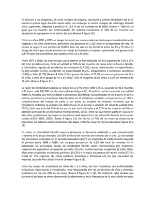 En relación a las neoplasias, el tumor maligno de tráquea, bronquios y pulmón (alrededor del 11%)
ocupó el primer lugar durante varios años, sin embargo, el tumor maligno de estómago alcanzó
cifras superiores, llegando a producir el 14,3 % de las muertes en el 2010. (Anexo 4 Tabla 6). Al
igual que las muertes por enfermedades del sistema circulatorio, el 50% de las muertes por
neoplasias se agruparon en el centro del país (Anexo 4 figura 10).
Entre los años 1995 y 2005, el riesgo de morir por causas externas disminuyó considerablemente
respecto a los años anteriores, aportando una ganancia de 1,205 años en la esperanza de vida. En
el país se registró una pérdida de 0,0216 años de vida en los hombres entre los 65 y 79 años. El
riesgo de morir por causas externas se redujo en hombres y mujeres, aportando una ganancia de
1,4779 años en los hombres con edades entre 10 y 24 años.
Entre 1997 y 2010, las muertes por causa externa se han reducido un 43% pasando de 24% a 17%
del total de defunciones. En la actualidad, el 58% de las muertes de causa externa fueron debidas
a homicidios; seguido de accidentes de transporte (17,0%), causas intencionales no especificadas
(6,1%) suicidios (5,5%), accidentes no especificados (5,2%), ahogamiento y sumersión accidental
(2,8%) y caídas (2,7%) (Anexo 4 tabla 7) Por grupos de edad, el 71,9% ocurren en personas de 15 a
44 años, 14,9% en el grupo de 45 a 64 años; 7,0% en mayores de 65 años; y 6,2% en menores de
15 años (Anexo 4 figura 11).
La razón de mortalidad materna se redujo en un 27% entre 1998 y 2010, pasando de 91,4 muertes
a 71,6 por cada 100.000 nacidos vivos (Anexo 4 figura 12). El perfil actual de causas de mortalidad
materna muestra que 40% se deben a afecciones obstétricas no clasificadas en otra parte, el 21% a
edema, proteinuria y trastornos hipertensivos en el embarazo, el parto y el puerperio y el 17% a
complicaciones del trabajo de parto y del parto. La mayoría de muertes maternas que se
consideran evitables se asocian con deficiencias en el acceso a servicios de salud de calidad (INS,
2010), dado que más del 95% de los partos son institucionales y el 92% de las mujeres recibieron
atención prenatal de un profesional médico (ENDS, 2010). Entre las que tienen parto en casa o en
otro sitio, predominan las mujeres con menor nivel educativo o sin educación formal, en las áreas
rurales (ENDS 2005, 2010) (Anexo 4 figura 13). De hecho, el 70% de las muertes maternas se
presentan los estratos socioeconómicos más bajos, entre las mujeres menos educadas (figura 14 y
15).
En tanto, la mortalidad infantil muestra tendencia al descenso sostenido y una concentración
creciente en la etapa neonatal con 63% del total de muertes de menores de un año. La mortalidad
por afecciones originadas en el periodo perinatal registró un promedio de 6.000 muertes durante
el periodo entre 1998 y 2010, con un peso porcentual de 3,2% del total de muertes. En la
actualidad, las principales causas de mortalidad infantil están representadas por trastornos
respiratorios específicos del periodo perinatal (23,4%), malformaciones congénitas (21,6%), Otras
afecciones originadas en periodo perinatal (10,5%) y la sepsis bacteriana del recién nacido (7,7%)
(tabla 8) Por regiones, las zonas costeras, Amazonia y Orinoquia son las que presentan las
mayores tasas de Mortalidad Infantil (Anexo 4 figura 16).
Entre las causas de mortalidad en niños de 1 a 4 años, las más frecuentes son enfermedades
infecciosas respiratorias e intestinales, muy relacionadas con las condiciones de vida y viviendas
insalubres en más de 70% de los casos (Anexo 4 figura 17 y 18). No obstante, cabe señalar que
durante el periodo se viene observando un decremento en la frecuencia de la mortalidad en estos
 
