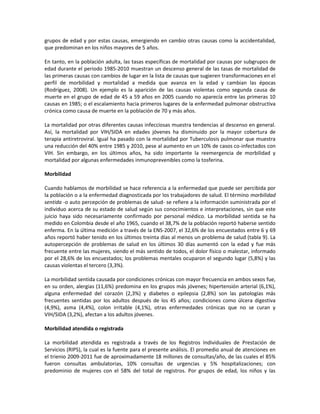grupos de edad y por estas causas, emergiendo en cambio otras causas como la accidentalidad,
que predominan en los niños mayores de 5 años.
En tanto, en la población adulta, las tasas específicas de mortalidad por causas por subgrupos de
edad durante el periodo 1985-2010 muestran un descenso general de las tasas de mortalidad de
las primeras causas con cambios de lugar en la lista de causas que sugieren transformaciones en el
perfil de morbilidad y mortalidad a medida que avanza en la edad y cambian las épocas
(Rodríguez, 2008). Un ejemplo es la aparición de las causas violentas como segunda causa de
muerte en el grupo de edad de 45 a 59 años en 2005 cuando no aparecía entre las primeras 10
causas en 1985; o el escalamiento hacia primeros lugares de la enfermedad pulmonar obstructiva
crónica como causa de muerte en la población de 70 y más años.
La mortalidad por otras diferentes causas infecciosas muestra tendencias al descenso en general.
Así, la mortalidad por VIH/SIDA en edades jóvenes ha disminuido por la mayor cobertura de
terapia antiretroviral. Igual ha pasado con la mortalidad por Tuberculosis pulmonar que muestra
una reducción del 40% entre 1985 y 2010, pese al aumento en un 10% de casos co-infectados con
VIH. Sin embargo, en los últimos años, ha sido importante la reemergencia de morbilidad y
mortalidad por algunas enfermedades inmunoprevenibles como la tosferina.
Morbilidad
Cuando hablamos de morbilidad se hace referencia a la enfermedad que puede ser percibida por
la población o a la enfermedad diagnosticada por los trabajadores de salud. El término morbilidad
sentida -o auto percepción de problemas de salud- se refiere a la información suministrada por el
individuo acerca de su estado de salud según sus conocimientos e interpretaciones, sin que este
juicio haya sido necesariamente confirmado por personal médico. La morbilidad sentida se ha
medido en Colombia desde el año 1965, cuando el 38,7% de la población reportó haberse sentido
enferma. En la última medición a través de la ENS-2007, el 32,6% de los encuestados entre 6 y 69
años reportó haber tenido en los últimos treinta días al menos un problema de salud (tabla 9). La
autopercepción de problemas de salud en los últimos 30 días aumentó con la edad y fue más
frecuente entre las mujeres, siendo el más sentido de todos, el dolor físico o malestar, informado
por el 28,6% de los encuestados; los problemas mentales ocuparon el segundo lugar (5,8%) y las
causas violentas el tercero (3,3%).
La morbilidad sentida causada por condiciones crónicas con mayor frecuencia en ambos sexos fue,
en su orden, alergias (11,6%) predomina en los grupos más jóvenes; hipertensión arterial (6,1%),
alguna enfermedad del corazón (2,3%) y diabetes o epilepsia (2,8%) son las patologías más
frecuentes sentidas por los adultos después de los 45 años; condiciones como úlcera digestiva
(4,9%), asma (4,4%), colon irritable (4,1%), otras enfermedades crónicas que no se curan y
VIH/SIDA (3,2%), afectan a los adultos jóvenes.
Morbilidad atendida o registrada
La morbilidad atendida es registrada a través de los Registros Individuales de Prestación de
Servicios (RIPS), la cual es la fuente para el presente análisis. El promedio anual de atenciones en
el trienio 2009-2011 fue de aproximadamente 18 millones de consultas/año, de las cuales el 85%
fueron consultas ambulatorias, 10% consultas de urgencias y 5% hospitalizaciones; con
predominio de mujeres con el 58% del total de registros. Por grupos de edad, los niños y las
 