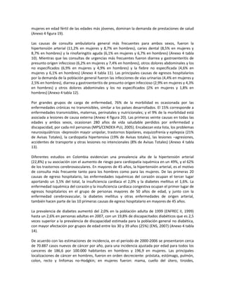 mujeres en edad fértil de las edades más jóvenes, dominan la demanda de prestaciones de salud
(Anexo 4 figura 19).
Las causas de consulta ambulatoria general más frecuentes para ambos sexos, fueron la
hipertensión arterial (11,2% en mujeres y 8,7% en hombres), caries dental (8,5% en mujeres y
8,7% en hombres) y la rinofaringitis aguda (6,1% en mujeres y 6,7% en hombres) (Anexo 4 tabla
10). Mientras que las consultas de urgencias más frecuentes fueron diarrea y gastroenteritis de
presunto origen infeccioso (6,2% en mujeres y 7,4% en hombres), otros dolores abdominales y los
no especificados (6,9% en mujeres y 4,9% en hombres) y la fiebre no especificada (4,6% en
mujeres y 6,1% en hombres) (Anexo 4 tabla 11). Las principales causas de egresos hospitalarios
por la demanda de la población general fueron las infecciones de vías urinarias (4,4% en mujeres y
2,5% en hombres), diarrea y gastroenteritis de presunto origen infeccioso (2,9% en mujeres y 4,3%
en hombres) y otros dolores abdominales y los no especificados (2% en mujeres y 1,8% en
hombres) (Anexo 4 tabla 12).
Por grandes grupos de carga de enfermedad, 76% de la morbilidad es ocasionada por las
enfermedades crónicas no transmisibles, similar a los países desarrollados. El 15% corresponde a
enfermedades transmisibles, maternas, perinatales y nutricionales; y el 9% de la morbilidad está
asociada a lesiones de causa externa (Anexo 4 figura 20). Las primeras veinte causas en todas las
edades y ambos sexos, ocasionan 280 años de vida saludable perdidos por enfermedad y
discapacidad, por cada mil personas (MPS/CENDEX-PUJ, 2005). Encabezan esta lista, los problemas
neurosiquiátricos -depresión mayor unipolar, trastornos bipolares, esquizofrenia y epilepsia (21%
de Avisas Totales), la cardiopatía hipertensiva (19% de Avisas totales), las lesiones –agresiones,
accidentes de transporte y otras lesiones no intencionales (8% de Avisas Totales) (Anexo 4 tabla
13).
Diferentes estudios en Colombia evidencian una prevalencia alta de la hipertensión arterial
(22,8%) y su asociación con el aumento de riesgo para cardiopatía isquémica en un 49%, y el 62%
de los trastornos cerebrovasculares. En mayores de 45 años, la hipertensión arterial, es el motivo
de consulta más frecuente tanto para los hombres como para las mujeres. De las primeras 20
causas de egreso hospitalario, las enfermedades isquémicas del corazón ocupan el tercer lugar
aportando un 3,5% del total, la insuficiencia cardíaca el 2,0% y la diabetes mellitus el 1,6%. La
enfermedad isquémica del corazón y la insuficiencia cardíaca congestiva ocupan el primer lugar de
egresos hospitalarios en el grupo de personas mayores de 50 años de edad, y junto con la
enfermedad cerebrovascular, la diabetes mellitus y otras enfermedades de origen arterial,
también hacen parte de las 10 primeras causas de egreso hospitalario en mayores de 45 años.
La prevalencia de diabetes aumentó del 2,0% en la población adulta de 1999 (ENFREC II, 1999)
hasta un 2,6% en personas adultas en 2007, con un 19,8% de discapacitados diabéticos que es 2,5
veces superior a la prevalencia de discapacidad estimada para la población general no diabética,
con mayor afectación por grupos de edad entre los 30 y 39 años (25%) (ENS, 2007) (Anexo 4 tabla
14).
De acuerdo con las estimaciones de incidencia, en el período de 2000-2006 se presentaron cerca
de 70.887 casos nuevos de cáncer por año, para una incidencia ajustada por edad para todos los
canceres de 186,6 por 100.000 habitantes en hombres y 196,9 en mujeres. Las principales
localizaciones de cáncer en hombres, fueron en orden decreciente: próstata, estómago, pulmón,
colon, recto y linfomas no-Hodgkin; en mujeres fueron: mama, cuello del útero, tiroides,
 