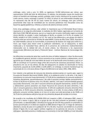 estómago, colon, recto y ano. En 2010, se registraron 33.450 defunciones por cáncer, que
representaron 16,9% del total de defunciones. En adultos, las principales causas de muerte por
cáncer en hombres son estómago, pulmón, próstata, color y recto, mientras en las mujeres fueron
cuello uterino, mama, estómago y pulmón. En niños, el cáncer es una enfermedad compleja que
no representa más del 3% de los casos nuevos de cáncer, sin embargo, este país continúa
presentando altas tasas de mortalidad por los canceres pediátricos más frecuentes como las
leucemias agudas pediátricas, linfomas y tumores de sistema nervioso central.
Entre otras patologías crónicas, cabe señalar la importancia que la Enfermedad Renal Crónica
representa en la carga de enfermedad. A mediados de 2011 habían registrados en la Cuenta de
Alto Costo (CAC) 788.565 personas, que en su mayoría aún no están clasificados según su estadio
clínico (46,2%); en estadio 1 están clasificados el 18,2%, en estadio 2 el 31,7%, en estadio 3 el
43,6%, estadio 4 el 3,3% y estadio 5 el 3,2. Por sexo no hay diferencias y por grupos de edad la
mayoría están por encima de los 50 años de edad (MSPS- Cuenta de Alto Costo, 2012). Asociado a
las enfermedades crónicas no transmisibles, la prevalencia de factores de riesgo para enfermar y
morir, que mayor peso tienen entre la población colombiana, son el tabaquismo, la dieta
inadecuada y la inactividad física; además de la presencia de condiciones medioambientales
relacionadas con la calidad del aire, el estrés urbano, las infecciones y las exposiciones
ocupacionales (Ministerio de Salud y Protección Social - Instituto Nacional de Cancerología ESE,
2012).
Las diferentes encuestas de salud dan cuenta de cómo el hábito tabáquico, si bien ha disminuido
en la población general, persiste e incluso aumenta en las mujeres jóvenes y adolescentes, con el
agravante que la edad de inicio del hábito de fumar se ha disminuido entre escolares y que en un
30% se constituye en la primera droga antes del consumo de sustancias psicoactivas ilícitas. La
prevalencia de uso en los últimos 30 días de tabaquismo en adultos ha disminuido en forma
importante, pasando de 21,4% (1993) a 12,8% (2007), sin embargo, la relación hombre/mujer ha
aumentado de 2,1 a 2,6 veces (Anexo 4 figura 21) (Ministerio de Salud, 1993, 1998, 2007).
Con relación a los patrones de consumo de alimentos predominantes en nuestro país, según la
Encuesta de Situación Nutricional (ENSIN, 2010), en la población entre 5 y 64 años, 1 de cada 3
colombianos no consume frutas diariamente, el 71,9% de los colombianos no consume verduras ni
hortalizas diariamente, aproximadamente 1 de cada 4 consume comidas rápidas semanalmente y
lo hace el 34,2% de los jóvenes entre 14 y 18 años, además, 1 de cada 5 consume bebidas gaseosa
azucaradas diariamente, 1 de cada 7 consume alimentos de paquete diariamente, siendo los niños
y adolescentes quienes presentan una mayor frecuencia de consumo de estos alimentos; 1 de
cada 3 consume golosinas y dulces diariamente. El 32% de la población consume alimentos fritos
diariamente, el 39,5% consume alimentos manipulados en la calle. En zona urbana el 60% de la
población consume comidas rápidas en el mes en la zona rural este porcentaje es de 19,8% y el
16,7% de los colombianos adiciona más sal a los alimentos después de servidos en la mesa.
De acuerdo a los resultados de la ENSIN 2010 con respecto a 2005, el sobrepeso (IMC, mayor o
igual a 25 y menor o igual a 30) en el grupo de 18 a 64 años aumento en promedio 2 puntos
porcentuales; La obesidad (IMC> a 30 años) en el grupo de 18 a 64 años aumento en promedio 2,5
puntos porcentuales en el 2010 con respecto al 2005 (Anexo 4 figura 22). El riesgo de sobrepeso,
obesidad y exceso de peso en la población de 14 a 64 años muestran una tendencia al aumento
(Anexo 4 figura 23), lo cual sugiere cambios negativos en los patrones de consumo; la relación
sobrepeso- obesidad aumenta a medida que se incrementa el nivel del SISBEN y el nivel educativo
 