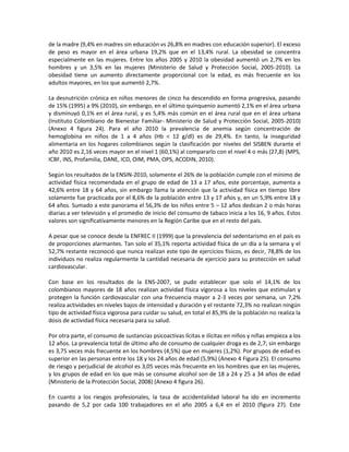 de la madre (9,4% en madres sin educación vs 26,8% en madres con educación superior). El exceso
de peso es mayor en el área urbana 19,2% que en el 13,4% rural. La obesidad se concentra
especialmente en las mujeres. Entre los años 2005 y 2010 la obesidad aumentó un 2,7% en los
hombres y un 3,5% en las mujeres (Ministerio de Salud y Protección Social, 2005-2010). La
obesidad tiene un aumento directamente proporcional con la edad, es más frecuente en los
adultos mayores, en los que aumentó 2,7%.
La desnutrición crónica en niños menores de cinco ha descendido en forma progresiva, pasando
de 15% (1995) a 9% (2010), sin embargo, en el último quinquenio aumentó 2,1% en el área urbana
y disminuyó 0,1% en el área rural, y es 5,4% más común en el área rural que en el área urbana
(Instituto Colombiano de Bienestar Familiar- Ministerio de Salud y Protección Social, 2005-2010)
(Anexo 4 figura 24). Para el año 2010 la prevalencia de anemia según concentración de
hemoglobina en niños de 1 a 4 años (Hb < 12 g/dl) es de 29,4%. En tanto, la inseguridad
alimentaria en los hogares colombianos según la clasificación por niveles del SISBEN durante el
año 2010 es 2,16 veces mayor en el nivel 1 (60,1%) al compararlo con el nivel 4 o más (27,8) (MPS,
ICBF, INS, Profamilia, DANE, ICD, OIM, PMA, OPS, ACODIN, 2010).
Según los resultados de la ENSIN-2010, solamente el 26% de la población cumple con el mínimo de
actividad física recomendada en el grupo de edad de 13 a 17 años, este porcentaje, aumenta a
42,6% entre 18 y 64 años, sin embargo llama la atención que la actividad física en tiempo libre
solamente fue practicada por el 8,6% de la población entre 13 y 17 años y, en un 5,9% entre 18 y
64 años. Sumado a este panorama el 56,3% de los niños entre 5 – 12 años dedican 2 o más horas
diarias a ver televisión y el promedio de inicio del consumo de tabaco inicia a los 16, 9 años. Estos
valores son significativamente menores en la Región Caribe que en el resto del país.
A pesar que se conoce desde la ENFREC II (1999) que la prevalencia del sedentarismo en el país es
de proporciones alarmantes. Tan solo el 35,1% reporta actividad física de un día a la semana y el
52,7% restante reconoció que nunca realizan este tipo de ejercicios físicos, es decir, 78,8% de los
individuos no realiza regularmente la cantidad necesaria de ejercicio para su protección en salud
cardiovascular.
Con base en los resultados de la ENS-2007, se pudo establecer que solo el 14,1% de los
colombianos mayores de 18 años realizan actividad física vigorosa a los niveles que estimulan y
protegen la función cardiovascular con una frecuencia mayor a 2-3 veces por semana, un 7,2%
realiza actividades en niveles bajos de intensidad y duración y el restante 72,3% no realizan ningún
tipo de actividad física vigorosa para cuidar su salud, en total el 85,9% de la población no realiza la
dosis de actividad física necesaria para su salud.
Por otra parte, el consumo de sustancias psicoactivas lícitas e ilícitas en niños y niñas empieza a los
12 años. La prevalencia total de último año de consumo de cualquier droga es de 2,7; sin embargo
es 3,75 veces más frecuente en los hombres (4,5%) que en mujeres (1,2%). Por grupos de edad es
superior en las personas entre los 18 y los 24 años de edad (5,9%) (Anexo 4 Figura 25). El consumo
de riesgo y perjudicial de alcohol es 3,05 veces más frecuente en los hombres que en las mujeres,
y los grupos de edad en los que más se consume alcohol son de 18 a 24 y 25 a 34 años de edad
(Ministerio de la Protección Social, 2008) (Anexo 4 figura 26).
En cuanto a los riesgos profesionales, la tasa de accidentalidad laboral ha ido en incremento
pasando de 5,2 por cada 100 trabajadores en el año 2005 a 6,4 en el 2010 (figura 27). Este
 