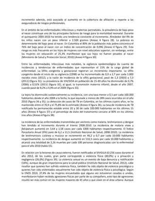 incremento además, está asociado al aumento en la cobertura de afiliación y reporte a las
aseguradoras de riesgos profesionales.
En el ámbito de las enfermedades infecciosas y maternas perinatales, la prevalencia de bajo peso
al nacer constituye uno de los principales factores de riesgo para la mortalidad neonatal. Durante
el quinquenio 2005-2010 ha tenido una tendencia constante al incremento. Alrededor del 9% de
los niños nacen con un peso inferior a 2.500 gramos (Anexo 4 figura 28). La pobreza es
determinante del bajo peso al nacer. En Colombia el 80% de la población más pobre concentra el
76% del bajo peso al nacer con un índice de concentración de 0,096 (Anexo 4 figura 29). Este
riesgo es más frecuente en los hijos de mujeres con nivel educativo superior, sin embargo, entre
las mujeres sin educación el 25,3% manifiestan que sus hijos no fueron pesados al nacer
(Ministerio de Salud y Protección Social, 2010) (Anexo 4 figura 30).
Entre las enfermedades infecciosas más notables, la vigilancia epidemiológica da cuenta de
incidencias y tendencias de enfermedades que representan el 15% de la carga global de
enfermedad. La Sífilis congénita y gestacional registran un incremento importante. La sífilis
congénita desde el inicio de su vigilancia (1998) se ha incrementado de 0,9 a 2,7 por cada 1.000
nacidos vivos (2012); y la razón de incidencia de la sífilis gestacional, pasó de 1,3 (2003) a 7,3
(2011) (figura 31). La prevalencia de VIH/SIDA en población de 15-49 años ha disminuido de 0,7%
(2006) a 0,52% (2011) (figura 32), al igual, la transmisión materno infantil, desde el año 2007,
cuando pasó de 8,2% a 4,9% en el 2009 (figura 33).
La lepra ha disminuido sustancialmente su incidencia, con una tasa menor a 0,1 por cada 100.000
habitantes desde el año 2008 a la fecha, lo que equivale a menos de 289 casos ocurridos en el año
2010 (figura 34 y 35). La detección de casos de TB en Colombia, en los últimos cuatro años, se ha
mantenido entre el 70,9 y el 75,8% de lo estimado (Anexo 4 figura 36). La tasa de incidencia de TB
notificada ha permanecido estable entre 20 y 30 de cada 100.000 habitantes en los últimos 15
años (Anexo 4 figura 37) y el porcentaje de éxito del tratamiento cercano al 80% en los últimos
tres años (Anexo 4 figura 38).
La incidencia de las enfermedades transmitidas por vectores como malaria, leishmaniosis y dengue
han tendido al incremento durante el trienio 2008-2010. La incidencia de malaria vivax y
falciparum aumentó en 3,64 y 1,58 casos por cada 1000 habitantes respectivamente. El Índice
Parasitario Anual (IPA) pasó de 6,2 a 11,5 (Instituto Nacional de Salud, 2008-2010). La incidencia
de leishmaniosis cutánea y mucosa se incrementó en 46,2 y 0,7 por cada 10.000 habitantes
respectivamente. La incidencia de dengue aumentó en 510,3 casos por cada 10.000 habitantes y
alcanzó una letalidad de 2,26 muertes por cada 100 personas diagnosticadas con la enfermedad
para el año 2010 (tabla 15).
En relación con la lesiones de causa externa, fueron notificados al SIVIGILA 63.256 casos durante el
año 2012, de los cuales, gran parte corresponde a violencia física (40,0%) y a privación y
negligencia (26,0%) (Figura 39). La violencia sexual es un evento de baja denuncia y notificación
(16%), aunque de gran importancia para la salud pública (Instituto Nacional de Salud, 2012), cabe
resaltar que quienes han sufrido violencia física, también ha sido objeto de violencia psicológica y
quienes han sido violentados sexualmente han sido objeto de violencia física y psicológica. Según
la ENDS 2010, 37,4% de las mujeres encuestadas que alguna vez estuvieron casadas o unidas,
manifestaron haber recibido agresiones físicas por parte de su compañero, este tipo de agresiones
resultó ser más común en las mujeres mayores de 45 años y que viven en el área urbana. Aunque
 