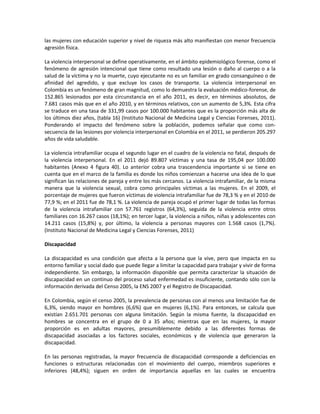 las mujeres con educación superior y nivel de riqueza más alto manifiestan con menor frecuencia
agresión física.
La violencia interpersonal se define operativamente, en el ámbito epidemiológico forense, como el
fenómeno de agresión intencional que tiene como resultado una lesión o daño al cuerpo o a la
salud de la víctima y no la muerte, cuyo ejecutante no es un familiar en grado consanguíneo o de
afinidad del agredido, y que excluye los casos de transporte. La violencia interpersonal en
Colombia es un fenómeno de gran magnitud, como lo demuestra la evaluación médico-forense, de
152.865 lesionados por esta circunstancia en el año 2011, es decir, en términos absolutos, de
7.681 casos más que en el año 2010, y en términos relativos, con un aumento de 5,3%. Esta cifra
se traduce en una tasa de 331,99 casos por 100.000 habitantes que es la proporción más alta de
los últimos diez años, (tabla 16) (Instituto Nacional de Medicina Legal y Ciencias Forenses, 2011).
Ponderando el impacto del fenómeno sobre la población, podemos señalar que como con-
secuencia de las lesiones por violencia interpersonal en Colombia en el 2011, se perdieron 205.297
años de vida saludable.
La violencia intrafamiliar ocupa el segundo lugar en el cuadro de la violencia no fatal, después de
la violencia interpersonal. En el 2011 dejó 89.807 víctimas y una tasa de 195,04 por 100.000
habitantes (Anexo 4 figura 40). Lo anterior cobra una trascendencia importante si se tiene en
cuenta que en el marco de la familia es donde los niños comienzan a hacerse una idea de lo que
significan las relaciones de pareja y entre los más cercanos. La violencia intrafamiliar, de la misma
manera que la violencia sexual, cobra como principales víctimas a las mujeres. En el 2009, el
porcentaje de mujeres que fueron víctimas de violencia intrafamiliar fue de 78,3 % y en el 2010 de
77,9 %; en el 2011 fue de 78,1 %. La violencia de pareja ocupó el primer lugar de todas las formas
de la violencia intrafamiliar con 57.761 registros (64,3%), seguida de la violencia entre otros
familiares con 16.267 casos (18,1%); en tercer lugar, la violencia a niños, niñas y adolescentes con
14.211 casos (15,8%) y, por último, la violencia a personas mayores con 1.568 casos (1,7%).
(Instituto Nacional de Medicina Legal y Ciencias Forenses, 2011)
Discapacidad
La discapacidad es una condición que afecta a la persona que la vive, pero que impacta en su
entorno familiar y social dado que puede llegar a limitar la capacidad para trabajar y vivir de forma
independiente. Sin embargo, la información disponible que permita caracterizar la situación de
discapacidad en un continuo del proceso salud enfermedad es insuficiente, contando sólo con la
información derivada del Censo 2005, la ENS 2007 y el Registro de Discapacidad.
En Colombia, según el censo 2005, la prevalencia de personas con al menos una limitación fue de
6,3%, siendo mayor en hombres (6,6%) que en mujeres (6,1%). Para entonces, se calcula que
existían 2.651.701 personas con alguna limitación. Según la misma fuente, la discapacidad en
hombres se concentra en el grupo de 0 a 35 años; mientras que en las mujeres, la mayor
proporción es en adultas mayores, presumiblemente debido a las diferentes formas de
discapacidad asociadas a los factores sociales, económicos y de violencia que generaron la
discapacidad.
En las personas registradas, la mayor frecuencia de discapacidad corresponde a deficiencias en
funciones o estructuras relacionadas con el movimiento del cuerpo, miembros superiores e
inferiores (48,4%); siguen en orden de importancia aquellas en las cuales se encuentra
 