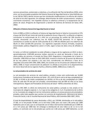 servicios preventivos, asistenciales y colectivos, y la unificación del Plan de Beneficios (POS), entre
otros, son los principales propósitos del Sistema General de Seguridad Social en Salud definido por
la Ley 100 de 1993 y demás normas que han introducido modificaciones a la reforma del sistema
de salud en los años siguientes. Sin embargo, determinantes de orden socioeconómico –empleo y
crecimiento económico-, han impedido alcanzar la cobertura universal y la equiparación de los
planes de salud. (Programa de Organización y Gestión de Sistemas de Servicios de Salud, OPS,
2002)
Afiliación al Sistema General de Seguridad Social en Salud
Entre el 2000 y el 2012, la afiliación al Sistema de Seguridad Social en Salud se incrementó en 57%
al pasar del 58 al 92 por ciento del total de la población (Anexo 4 figura 41). La afiliación al régimen
contributivo ha evolucionado de 31 a 43% con un porcentaje de cambio del 39% durante el
periodo, alcanzando una cobertura hoy de 42,8% (19.957.739 personas). En el régimen
contributivo el cambio ha sido de 122% pasando de 22 a 49% de afiliados para una cobertura de
48,5% en 2012 (22.605.295 personas). Los regímenes especiales (Fuerzas Armadas, Ecopetrol,
Universidades públicas Magisterio) cubren el 4,6%, según la base de datos única de afiliados al
2012.
En tanto, un 4,4% de la población no están afiliados a ninguno de los regímenes en 2012; es decir,
aproximadamente 2.049.600 personas reciben atención en salud por demanda a través de la
oferta pública de servicios; el estudio de Flórez 2010, Diagnóstico e Inequidades de la Salud en
Colombia: 1990-2010.con base en DHS 1995-2010, muestra la brecha de 30 puntos de diferencia
de los más pobres con respecto a los más ricos, considerando una diferencia a favor de la
inequidad. (Encuestas DHS 1990, 2000, 2005), De acuerdo con las Encuestas de Calidad de Vida en
2003 y 2008, la mayor concentración de población no afiliada se encuentra en la departamentos
de menor desarrollo de las regiones Pacifica y Atlántica (DANE, 2008) (Anexo 4 tabla 17).
La red prestadora de servicios de salud
La red prestadora de servicios de salud pública, privada y mixta está conformada por 56.800
Instituciones Prestadoras de Servicios de Salud - IPS, el 62.1% de la red es de baja complejidad con
35.282, el 32.8% es de media complejidad con 18.650 y el 5% es de alta complejidad con 2.868.
Ocho de cada diez IPS del país son privadas, concentrándose más del 90% de ellas en las áreas
metropolitanas. Registro de Prestadores de Servicios de Salud – REPSS a diciembre de 2012.
Según la ENS 2007, la oferta de instituciones de salud pública y privada es más amplia en los
municipios de categoría especial, 1, 2 y 3 que en las categorías 4, 5 y 6. El predominio de la oferta
en los municipios de categoría 6 son las instituciones públicas y la escasa presencia de prestadores
privados, sobre todo aquellos que cuentan con servicios de hospitalización. (Ministerio de Salud y
Protección Social, U de A, Facultad Nacional de Salud Pública, ASIS Colombia 2002-2007, 2012).
El total de disponibilidad de camas declaradas a 2012, son 139.646, distribuidas en la red pública
57.582, en la red privada 78.968 y en la red mixta 2.500; para una razón 2.96 camas por 1000
habitantes para el país; que se corresponde con el índice internacional establecido por la OMS de
2.5 ± 0.4 camas por 1000 hab. Sin embargo la distribución de este índice es de 1.2 en la red
pública, en contraste con la red privada que cuenta con 1.68 camas por 1000 habitantes. La red
 