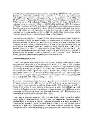 En el 2012, la concentración de médicos generales reportada por 100.000 habitantes expone en
Bogotá más de 300 médicos, siendo dos veces la concentración en Risaralda, y 6 y media veces en
Vichada; 14 de 33 departamentos analizados, presentan una densidad superior a 125 médicos por
100.000 personas, en 7 de estos sectores se concentra la mayoría de médicos en el país, incluido el
Archipiélago de San Andrés; Bogotá, Antioquia, Atlántico, Valle del Cauca y Santander, tres
sectores presentan menos de 50 médicos por 100.000 habitantes (0,05 por 1.000), Chocó, Vaupés
y Vichada y en el caso de Nariño, La Guajira, Amazonas, Putumayo, Cuaca, Arauca, Guainía y
Caquetá, departamentos que concentran más del 90% de la población indígena del país, cuentan
con un 0.1 médico por 1000 habitantes, tomando como referencia el valor medio mundial
reportado por el Banco Mundial en 121 en 1990. (ECH, DANE, 2012) (Ministerio de Salud y
Protección Social, Indicadores Básicos de salud, 2003 al 2010), (figura 43).
En las proyecciones de la oferta y demanda de recursos humanos en salud para los años 2000 –
2020, se observa y crece la oferta de formación en la zona Centro del país, que aporta 1 de cada 2
de los programas del país, seguida por la región centro occidente con 22% de participación; en las
zonas más apartadas, como la Orinoquia, la oferta es de 0,8%, tal como se refiere en el estudio de
RH en Salud y en el Modelo de Oferta y Demanda del RH en salud de 2002 y CENDEX 2007,
Recursos Humanos en Salud, 21 departamentos ofrecen educación en medicina y 23 en
enfermería; dos departamentos no reportan graduados en el lapso de 2001 a 2011, como son el
Archipiélago de San Andrés y Guainía, y solo hasta el 2011, Amazonas, Caquetá, Guaviare y
Vichada reportaron graduados en alguna rama de la ciencias de la salud.
Coberturas de servicios de salud
El acceso a los servicios de atención materna en el país para el control prenatal desde el 1985 a
2010, refleja un crecimiento en la cobertura pasando de 79,7, a 82, entre el 1985 y el 1990,
cobertura que se mantuvo hasta el año 1995, continuó en ascenso hasta logar el 90,8 en el 2000, y
en los últimos diez años paso de 90,8 a 97 por ciento a 2010, crecimiento que estuvo a expensas
de las maternas más pobres según reporta el estudio de Flórez 2007, la brecha de los más pobres
desde el 1990 a 2005 redujo una diferencia de 40 puntos porcentuales a favor del control prenatal
entre las más pobres y las más ricas, considerando una reducción en la inequidad. (Flórez 2007,
Encuestas DHS 1990, 2000, 2005) (Anexo 4 figura 44 y 45).
Contar con 4 controles prenatales dio que la región de menos cobertura es la Amazonia y
Orinoquia descendió de 68 a 61,6 entre el año 2005 y 2010, las demás regiones tuvieron
incremento en el mismo período, la región Caribe pasó de 80 a 83,8, la Oriental de 81 a 85 y la
Pacífica de 81 a 86,3. (Encuesta Nacional de Demografía y Salud- ENDS 1990,1995 y 2000),
(Ministerio de Salud y Protección Social, Indicadores Básicos de salud, 2003 al 2010. Acceso a los
servicios de atención materna para el control prenatal, Colombia, 1985 – 2010. Evolución de la
inequidad en el control prenatal, Colombia a, 1990 – 2005.
El porcentaje de parto institucional del 1990 a 2010, paso de 76,3 a 98,6. Entre el 1990 a 2000,
paso de 84,8 a 94,4 en el área urbana y de 59,7 a 70,6, en el área rural, en el mismo período las
regiones donde se encuentra la más baja cobertura corresponde a la región Atlántica 64,7,
Oriental en 76,6 y la Pacifica en 72,1; la mejor cobertura desde el año 1990 a 2000 la reporta
Bogotá con el 93,4 y 97,2 respectivamente. El porcentaje de partos atendidos por personal
calificado paso de 96,4 a 98,7 entre el 2005 al 2010, superando la meta programada al 2014, sobre
 