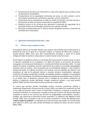  Fortalecimiento del sistema de información en salud como soporte para el análisis y toma
de decisiones en salud pública;
 Fortalecimiento de las capacidades territoriales del sector, de otros sectores y de la
comunidad en planificación, coordinación, ejecución, control y evaluación;
 Armonización de las competencias en todos los niveles territoriales, con total inclusión y
participación de todos los actores involucrados en la gestión del PDSP.;
 Asistencia técnica en los territorios para garantizar el desarrollo de capacidades de la
autoridad sanitaria en los liderazgos necesarios para la gestión del PDSP
 Desarrollo y fortalecimiento de un sistema nacional de gestión territorial y evaluación de
resultados de la salud pública
6. OBJETIVOS ESTRATÉGICOS PDSP 2012 – 2021
6.1 Alcanzar mayor equidad en salud
La equidad en salud es el razonable beneficio que requiere cada individuo para el desarrollo de su
potencial de vida con el goce de un bienestar integral, en ausencia de diferencias evitables e
injustas (Gómez, 2002), como valor ético inherentemente normativo, a través de la acción
sinérgica de todos los sectores involucrados en la determinación social de la salud.
De tal manera, la equidad en salud es un imperativo ético para alcanzar la justicia social, la cual es
un derecho inalienable de los ciudadanos y un deber del Estado, al ser garante del derecho
consagrado en la Constitución (Colombia R. d., Constitución Política de Colombia, 1991). “La mala
salud de los pobres, el gradiente social de salud dentro de los países y las grandes desigualdades
sanitarias entre los mismos, están provocadas por una distribución desigual, a nivel mundial y
nacional del poder, los ingresos, los bienes y los servicios y por las injusticias que afectan a las
condiciones de vida de la población (acceso a atención sanitaria, escolarización, educación,
condiciones de trabajo y tiempo libre, vivienda, comunidades, pueblos o ciudades) y a la posibilidad
de tener una vida próspera. Esa distribución desigual de experiencias perjudiciales para la salud no
es, en ningún caso, un fenómeno «natural», sino el resultado de una nefasta combinación de
políticas y programas sociales deficientes, arreglos económicos injustos y una mala gestión
política” (OMS, Comisión sobre determinantes sociales de la salud, 2009).
En nuestro país persisten grandes inequidades sociales, culturales, económicas, políticas y
ambientales (Organización Panamericana de la Salud, 2010), que afectan las condiciones de vida
en las cuales las personas nacen, crecen, se desarrollan y envejecen, e impactan la situación de
salud de los individuos; en consecuencia, se puede concluir que el camino más efectivo para lograr
resultados en salud, es con acciones que eliminen las desigualdades improcedentes, injustas y
evitables, que favorezcan el desarrollo humano sostenible y la calidad de vida (Bigelow & Mac
Farland, 1991). Estos resultados se dan con la acción transectorial a través del planteamiento:
“salud en todas las políticas” y el abordaje de los determinantes que pueden ser transformados
para mejorar la salud y que están siendo controlados por políticas de salud y de otros sectores
(OMS, 2010).
 