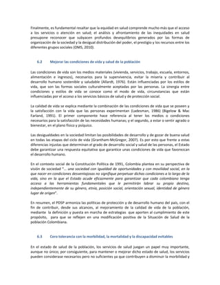 Finalmente, es fundamental resaltar que la equidad en salud comprende mucho más que el acceso
a los servicios o atención en salud; el análisis y afrontamiento de las inequidades en salud
presupone reconocer que subyacen profundos desequilibrios generados por las formas de
organización de la sociedad y la desigual distribución del poder, el prestigio y los recursos entre los
diferentes grupos sociales (OMS, 2010).
6.2 Mejorar las condiciones de vida y salud de la población
Las condiciones de vida son los medios materiales (vivienda, servicios, trabajo, escuela, entornos,
alimentación e ingresos), necesarios para la supervivencia, evitar la miseria y contribuir al
desarrollo humano sostenible y saludable (Allardt, 1976). Están influenciadas por los estilos de
vida, que son las formas sociales culturalmente aceptadas por las personas. La sinergia entre
condiciones y estilos de vida se conoce como el modo de vida, circunstancias que están
influenciadas por el acceso a los servicios básicos de salud y de protección social.
La calidad de vida se explica mediante la combinación de las condiciones de vida que se poseen y
la satisfacción con la vida que las personas experimentan (Ladesman, 1986) (Bigelow & Mac
Farland, 1991). El primer componente hace referencia al tener los medios o condiciones
necesarios para la satisfacción de las necesidades humanas; y el segundo, a estar o sentir agrado o
bienestar, en el plano físico y psíquico.
Las desigualdades en la sociedad limitan las posibilidades de desarrollo y de gozar de buena salud
en todas las etapas del ciclo de vida (Grantham-McGregor, 2007). Es por esto que frente a estas
diferencias injustas que determinan el grado de desarrollo social y salud de las personas, el Estado
debe garantizar una respuesta equitativa que garantice unas condiciones de vida que favorezcan
el desarrollo humano.
En el contexto social de la Constitución Política de 1991, Colombia plantea en su perspectiva de
visión de sociedad “… una sociedad con igualdad de oportunidades y con movilidad social, en la
que nacer en condiciones desventajosas no signifique perpetuar dichas condiciones a lo largo de la
vida, sino en la que el Estado acude eficazmente para garantizar que cada colombiano tenga
acceso a las herramientas fundamentales que le permitirán labrar su propio destino,
independientemente de su género, etnia, posición social, orientación sexual, identidad de género
lugar de origen”.
En resumen, el PDSP armoniza las políticas de protección y de desarrollo humano del país, con el
fin de contribuir, desde sus alcances, al mejoramiento de la calidad de vida de la población,
mediante la definición y puesta en marcha de estrategias que aporten al cumplimiento de este
propósito, para que se reflejen en una modificación positiva de la Situación de Salud de la
población Colombiana.
6.3 Cero tolerancia con la morbilidad, la mortalidad y la discapacidad evitables
En el estado de salud de la población, los servicios de salud juegan un papel muy importante,
aunque no único; por consiguiente, para mantener o mejorar dicho estado de salud, los servicios
pueden considerase necesarios pero no suficientes ya que contribuyen a disminuir la morbilidad y
 