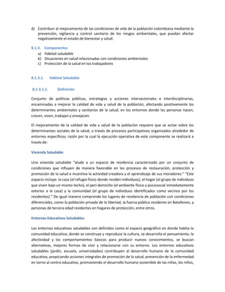 d) Contribuir al mejoramiento de las condiciones de vida de la población colombiana mediante la
prevención, vigilancia y control sanitario de los riesgos ambientales, que puedan afectar
negativamente el estado de bienestar y salud.
8.1.3. Componentes
a) Hábitat saludable
b) Situaciones en salud relacionadas con condiciones ambientales
c) Protección de la salud en los trabajadores
8.1.3.1. Hábitat Saludable
8.1.3.1.1. Definición
Conjunto de políticas públicas, estrategias y acciones intersectoriales e interdisciplinarias,
encaminadas a mejorar la calidad de vida y salud de la población, afectando positivamente los
determinantes ambientales y sanitarios de la salud, en los entornos donde las personas nacen,
crecen, viven, trabajan y envejecen.
El mejoramiento de la calidad de vida y salud de la población requiere que se actúe sobre los
determinantes sociales de la salud, a través de procesos participativos organizados alrededor de
entornos específicos; razón por la cual la ejecución operativa de este componente se realizará a
través de:
Vivienda Saludable
Una vivienda saludable “alude a un espacio de residencia caracterizado por un conjunto de
condiciones que influyen de manera favorable en los procesos de restauración, protección y
promoción de la salud e incentiva la actividad creadora y el aprendizaje de sus moradores.” “Este
espacio incluye: la casa (el refugio físico donde residen individuos), el hogar (el grupo de individuos
que viven bajo un mismo techo), el peri-domicilio (el ambiente físico y psicosocial inmediatamente
exterior a la casa) y la comunidad (el grupo de individuos identificados como vecinos por los
residentes).” De igual manera comprende los lugares de residencia de población con condiciones
diferenciales, como la población privada de la libertad, la fuerza pública residente en Batallones, y
personas de tercera edad residentes en hogares de protección, entre otros.
Entornos Educativos Saludables
Los entornos educativos saludables son definidos como el espacio geográfico en donde habita la
comunidad educativa; donde se construye y reproduce la cultura, se desarrolla el pensamiento, la
afectividad y los comportamientos básicos para producir nuevos conocimientos, se buscan
alternativas, mejores formas de vivir y relacionarse con su entorno. Los entornos educativos
saludables (jardín, escuela, universidades) contribuyen al desarrollo humano de la comunidad
educativa, propiciando acciones integrales de promoción de la salud, prevención de la enfermedad
en torno al centro educativo, promoviendo el desarrollo humano sostenible de las niñas, los niños,
 