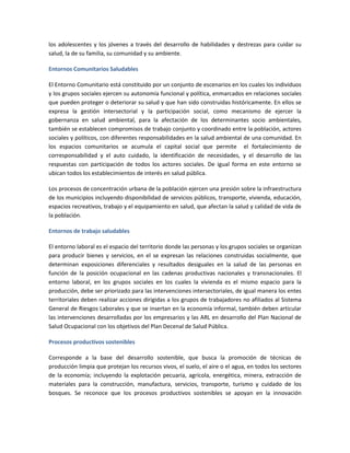 los adolescentes y los jóvenes a través del desarrollo de habilidades y destrezas para cuidar su
salud, la de su familia, su comunidad y su ambiente.
Entornos Comunitarios Saludables
El Entorno Comunitario está constituido por un conjunto de escenarios en los cuales los individuos
y los grupos sociales ejercen su autonomía funcional y política, enmarcados en relaciones sociales
que pueden proteger o deteriorar su salud y que han sido construidas históricamente. En ellos se
expresa la gestión intersectorial y la participación social, como mecanismo de ejercer la
gobernanza en salud ambiental, para la afectación de los determinantes socio ambientales,
también se establecen compromisos de trabajo conjunto y coordinado entre la población, actores
sociales y políticos, con diferentes responsabilidades en la salud ambiental de una comunidad. En
los espacios comunitarios se acumula el capital social que permite el fortalecimiento de
corresponsabilidad y el auto cuidado, la identificación de necesidades, y el desarrollo de las
respuestas con participación de todos los actores sociales. De igual forma en este entorno se
ubican todos los establecimientos de interés en salud pública.
Los procesos de concentración urbana de la población ejercen una presión sobre la infraestructura
de los municipios incluyendo disponibilidad de servicios públicos, transporte, vivienda, educación,
espacios recreativos, trabajo y el equipamiento en salud, que afectan la salud y calidad de vida de
la población.
Entornos de trabajo saludables
El entorno laboral es el espacio del territorio donde las personas y los grupos sociales se organizan
para producir bienes y servicios, en el se expresan las relaciones construidas socialmente, que
determinan exposiciones diferenciales y resultados desiguales en la salud de las personas en
función de la posición ocupacional en las cadenas productivas nacionales y transnacionales. El
entorno laboral, en los grupos sociales en los cuales la vivienda es el mismo espacio para la
producción, debe ser priorizado para las intervenciones intersectoriales, de igual manera los entes
territoriales deben realizar acciones dirigidas a los grupos de trabajadores no afiliados al Sistema
General de Riesgos Laborales y que se insertan en la economía informal, también deben articular
las intervenciones desarrolladas por los empresarios y las ARL en desarrollo del Plan Nacional de
Salud Ocupacional con los objetivos del Plan Decenal de Salud Pública.
Procesos productivos sostenibles
Corresponde a la base del desarrollo sostenible, que busca la promoción de técnicas de
producción limpia que protejan los recursos vivos, el suelo, el aire o el agua, en todos los sectores
de la economía; incluyendo la explotación pecuaria, agrícola, energética, minera, extracción de
materiales para la construcción, manufactura, servicios, transporte, turismo y cuidado de los
bosques. Se reconoce que los procesos productivos sostenibles se apoyan en la innovación
 
