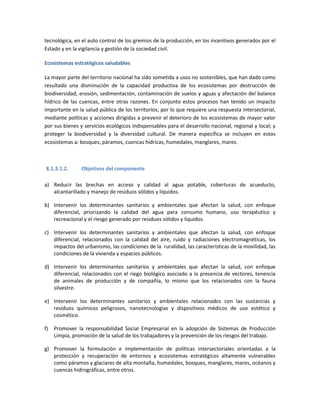 tecnológica, en el auto control de los gremios de la producción, en los incentivos generados por el
Estado y en la vigilancia y gestión de la sociedad civil.
Ecosistemas estratégicos saludables
La mayor parte del territorio nacional ha sido sometida a usos no sostenibles, que han dado como
resultado una disminución de la capacidad productiva de los ecosistemas por destrucción de
biodiversidad, erosión, sedimentación, contaminación de suelos y aguas y afectación del balance
hídrico de las cuencas, entre otras razones. En conjunto estos procesos han tenido un impacto
importante en la salud pública de los territorios; por lo que requiere una respuesta intersectorial,
mediante políticas y acciones dirigidas a prevenir el deterioro de los ecosistemas de mayor valor
por sus bienes y servicios ecológicos indispensables para el desarrollo nacional, regional y local; y
proteger la biodiversidad y la diversidad cultural. De manera específica se incluyen en estos
ecosistemas a: bosques, páramos, cuencas hídricas, humedales, manglares, mares.
8.1.3.1.2. Objetivos del componente
a) Reducir las brechas en acceso y calidad al agua potable, coberturas de acueducto,
alcantarillado y manejo de residuos sólidos y líquidos.
b) Intervenir los determinantes sanitarios y ambientales que afectan la salud, con enfoque
diferencial, priorizando la calidad del agua para consumo humano, uso terapéutico y
recreacional y el riesgo generado por residuos sólidos y líquidos.
c) Intervenir los determinantes sanitarios y ambientales que afectan la salud, con enfoque
diferencial, relacionados con la calidad del aire, ruido y radiaciones electromagnéticas, los
impactos del urbanismo, las condiciones de la ruralidad, las características de la movilidad, las
condiciones de la vivienda y espacios públicos.
d) Intervenir los determinantes sanitarios y ambientales que afectan la salud, con enfoque
diferencial, relacionados con el riego biológico asociado a la presencia de vectores, tenencia
de animales de producción y de compañía, lo mismo que los relacionados con la fauna
silvestre.
e) Intervenir los determinantes sanitarios y ambientales relacionados con las sustancias y
residuos químicos peligrosos, nanotecnologías y dispositivos médicos de uso estético y
cosmético.
f) Promover la responsabilidad Social Empresarial en la adopción de Sistemas de Producción
Limpia, promoción de la salud de los trabajadores y la prevención de los riesgos del trabajo.
g) Promover la formulación e implementación de políticas intersectoriales orientadas a la
protección y recuperación de entornos y ecosistemas estratégicos altamente vulnerables
como páramos y glaciares de alta montaña, humedales, bosques, manglares, mares, océanos y
cuencas hidrográficas, entre otros.
 