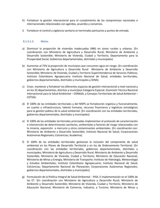 h) Fortalecer la gestión intersectorial para el cumplimiento de los compromisos nacionales e
internacionales relacionados con agendas, acuerdos y convenios.
i) Fortalecer el control y vigilancia sanitaria en terminales portuarios y puntos de entrada.
8.1.3.1.3. Metas
a) Disminuir la proporción de viviendas inadecuadas (NBI) en zonas rurales y urbanas. (En
coordinación con Ministerio de Agricultura y Desarrollo Rural; Ministerio de Ambiente y
Desarrollo Sostenible; Ministerio de Vivienda, Ciudad y Territorio; Departamento para la
Prosperidad Social; Gobiernos departamentales, distritales y municipales)
b) Aumentar al 75% la proporción de municipios que consumen agua sin riesgo. (En coordinación
con Ministerio de Agricultura y Desarrollo Rural Ministerio de Ambiente y Desarrollo
Sostenible; Ministerio de Vivienda, Ciudad y Territorio Superintendencia de Servicios Públicos;
Instituto Colombiano Agropecuario Instituto Nacional de Salud; entidades territoriales,
gobiernos departamentales, distritales y municipales y SENA).
c) Crear, mantener y fortalecer los diferentes espacios de gestión intersectorial a nivel nacional y
en los 32 departamentos, distritos y municipios Categoría Especial. (Comisión Técnica Nacional
Intersectorial para la Salud Ambiental – CONASA, y Consejos Territoriales de Salud Ambiental –
COTSA).
d) El 100% de las entidades territoriales y del MSPS se fortalecerán orgánica y funcionalmente,
en cuanto a infraestructura, talento humano, recursos financieros y logísticos estratégicos
para la gestión pública de la salud ambiental. (En coordinación con las entidades territoriales,
gobiernos departamentales, distritales y municipales)
e) El 100% de las entidades territoriales priorizadas implementan el protocolo de caracterización
e intervención de determinantes sanitarios, ambientales y factores de riesgo relacionados con
la minería, exposición a mercurio y otros contaminantes ambientales. (En coordinación con:
Ministerio de Ambiente y Desarrollo Sostenible; Instituto Nacional de Salud; Corporaciones
Autónomas Regionales; Colciencias; Academia).
f) El 100% de las entidades territoriales gestionan la inclusión del componente de salud
ambiental en los Planes de Desarrollo Territorial y en los de Ordenamiento Territorial. (En
coordinación con las entidades territoriales, gobiernos departamentales, distritales y
municipales; Ministerio de Agricultura y Desarrollo Rural; Ministerio de Ambiente y Desarrollo
Sostenible; Ministerio de Vivienda, Ciudad y Territorio; Ministerio de Educación Nacional;
Ministerio de Minas y Energía; Ministerio de Transporte; Instituto de Hidrología, Meteorología
y Estudios Ambientales; Instituto Colombiano Agropecuario; Instituto Nacional de Salud;
Colciencias; Departamento Nacional de Planeación; Corporaciones Autónomas Regionales;
gobiernos departamentales, distritales y municipales).
g) Formulación de la Política Integral de Salud Ambiental - PISA. E implementación en el 100% de
las ET. (En coordinación con Ministerio de Agricultura y Desarrollo Rural; Ministerio de
Ambiente y Desarrollo Sostenible; Ministerio de Vivienda, Ciudad y Territorio; Ministerio de
Educación Nacional; Ministerio de Comercio, Industria, y Turismo; Ministerio de Minas y
 