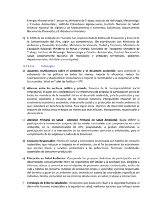Energía; Ministerio de Transporte; Ministerio de Trabajo; Instituto de Hidrología, Meteorología
y Estudios Ambientales; Instituto Colombiano Agropecuario; Instituto Nacional de Salud;
Instituto Nacional de Vigilancia de Medicamentos y Alimentos; Colciencias; Departamento
Nacional de Planeación; y Entidades territoriales).
h) El 100% de las entidades territoriales han implementado la Política de Prevención y Control de
la Contaminación del Aire, según sus competencias. (En coordinación con Ministerio de
Ambiente y Desarrollo Sostenible; Ministerio de Vivienda, Ciudad y Territorio; Ministerio de
Educación Nacional; Ministerio de Minas y Energía; Ministerio de Transporte; Ministerio de
Trabajo; Instituto de Hidrología, Meteorología y Estudios Ambientales; Instituto Nacional de
Salud; Departamento Nacional de Planeación; y entidades territoriales, gobiernos
departamentales, distritales y municipales).
8.1.3.1.4. Estrategias
a) Acuerdos multilaterales sobre el ambiente y el desarrollo sostenible: para promover la
coherencia de las políticas en todos los niveles, mejorar la eficiencia, reducir las
superposiciones y duplicaciones innecesarias y mejorar la coordinación y la cooperación entre
los acuerdos. Salud en Todas las Políticas – STP.
b) Alianzas entre los sectores público y privado, fomento de la corresponsabilidad social
empresarial, el papel de la sociedad civil y la importancia de propiciar la participación activa de
todos los miembros de la sociedad civil en el desarrollo sostenible, para la protección y uso
racional, equitativo e inclusivo de los recursos naturales. Persiguiendo impactar en el
crecimiento económico sostenible, el desarrollo social y la protección del medio ambiente, lo
que redundará en beneficio de todos. Para lograr estos objetivos de desarrollo sostenible se
requiere de instituciones en todos los niveles que sean eficaces, transparentes, responsables y
democráticas.
c) Atención Primaria en Salud - Atención Primaria en Salud Ambiental: Busca definir la
participación e intervención conjunta de los niveles territoriales con competencias en salud
ambiental, en la implementación de APS, posicionando la gestión intersectorial, la
participación social y la intervención de los determinantes sanitarios y ambientales, para el
cumplimiento de los objetivos y metas de la dimensión.
d) Consumo Responsable: Promoción social y comunitaria relacionada con hábitos de consumo
sostenibles, que reduzcan el impacto en el ambiente, con el fin de preservar los ecosistemas
que prestan bienes y servicios ambientales a las poblaciones. Promover modalidades
sostenibles de consumo y producción.
e) Educación en Salud Ambiental: Comprende los procesos dinámicos de participación social
desarrollados conjuntamente entre los organismos del Estado y la sociedad civil, dirigidos a
informar, educar y comunicar con el objetivo de promover cambios conductuales, estilos de
vida y hábitos de consumo, modelos de producción limpia y sostenible, ejercicio responsable
del derecho a gozar de un ambiente sano, teniendo en cuenta las necesidades específicas del
individuo, familia, comunidad en los entornos donde viven, estudian, trabajan e interactúan.
f) Estrategia de Entorno Saludables: mecanismo que busca contribuir a la seguridad humana, el
desarrollo humano sustentable y la equidad en salud, mediante acciones que influyan sobre
 