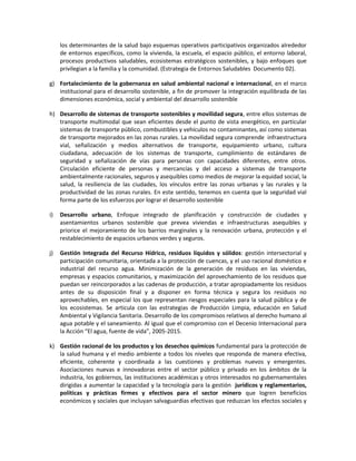 los determinantes de la salud bajo esquemas operativos participativos organizados alrededor
de entornos específicos, como la vivienda, la escuela, el espacio público, el entorno laboral,
procesos productivos saludables, ecosistemas estratégicos sostenibles, y bajo enfoques que
privilegian a la familia y la comunidad. (Estrategia de Entornos Saludables Documento 02).
g) Fortalecimiento de la gobernanza en salud ambiental nacional e internacional, en el marco
institucional para el desarrollo sostenible, a fin de promover la integración equilibrada de las
dimensiones económica, social y ambiental del desarrollo sostenible
h) Desarrollo de sistemas de transporte sostenibles y movilidad segura, entre ellos sistemas de
transporte multimodal que sean eficientes desde el punto de vista energético, en particular
sistemas de transporte público, combustibles y vehículos no contaminantes, así como sistemas
de transporte mejorados en las zonas rurales. La movilidad segura comprende infraestructura
vial, señalización y medios alternativos de transporte, equipamiento urbano, cultura
ciudadana, adecuación de los sistemas de transporte, cumplimiento de estándares de
seguridad y señalización de vías para personas con capacidades diferentes, entre otros.
Circulación eficiente de personas y mercancías y del acceso a sistemas de transporte
ambientalmente racionales, seguros y asequibles como medios de mejorar la equidad social, la
salud, la resiliencia de las ciudades, los vínculos entre las zonas urbanas y las rurales y la
productividad de las zonas rurales. En este sentido, tenemos en cuenta que la seguridad vial
forma parte de los esfuerzos por lograr el desarrollo sostenible
i) Desarrollo urbano, Enfoque integrado de planificación y construcción de ciudades y
asentamientos urbanos sostenible que prevea viviendas e infraestructuras asequibles y
priorice el mejoramiento de los barrios marginales y la renovación urbana, protección y el
restablecimiento de espacios urbanos verdes y seguros.
j) Gestión Integrada del Recurso Hídrico, residuos líquidos y sólidos: gestión intersectorial y
participación comunitaria, orientada a la protección de cuencas, y el uso racional doméstico e
industrial del recurso agua. Minimización de la generación de residuos en las viviendas,
empresas y espacios comunitarios, y maximización del aprovechamiento de los residuos que
puedan ser reincorporados a las cadenas de producción, a tratar apropiadamente los residuos
antes de su disposición final y a disponer en forma técnica y segura los residuos no
aprovechables, en especial los que representan riesgos especiales para la salud pública y de
los ecosistemas. Se articula con las estrategias de Producción Limpia, educación en Salud
Ambiental y Vigilancia Sanitaria. Desarrollo de los compromisos relativos al derecho humano al
agua potable y el saneamiento. Al igual que el compromiso con el Decenio Internacional para
la Acción “El agua, fuente de vida”, 2005-2015.
k) Gestión racional de los productos y los desechos químicos fundamental para la protección de
la salud humana y el medio ambiente a todos los niveles que responda de manera efectiva,
eficiente, coherente y coordinada a las cuestiones y problemas nuevos y emergentes.
Asociaciones nuevas e innovadoras entre el sector público y privado en los ámbitos de la
industria, los gobiernos, las instituciones académicas y otros interesados no gubernamentales
dirigidas a aumentar la capacidad y la tecnología para la gestión jurídicos y reglamentarios,
políticas y prácticas firmes y efectivos para el sector minero que logren beneficios
económicos y sociales que incluyan salvaguardias efectivas que reduzcan los efectos sociales y
 