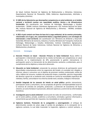 de Salud; Instituto Nacional de Vigilancia de Medicamentos y Alimentos; Colciencias;
Departamento Nacional de Planeación; SENA; Gobiernos departamentales, distritales y
municipales y Gremios).
b) El 100% de los laboratorios que desempeñan competencias en salud ambiental, en el ámbito
nacional y territorial cuentan con capacidades analítica, técnica y de infraestructura
fortalecidos. (En coordinación con: Instituto de Hidrología, Meteorología y Estudios
Ambientales - IDEAM; Instituto Colombiano Agropecuario- ICA; Instituto Nacional de Salud-
INS; Instituto Nacional de Vigilancia de Medicamentos y Alimentos - INVIMA; entidades
territoriales).
c) A 2021 el país contará con líneas de base de la carga ambiental, de los eventos priorizados,
relacionados con el agua, aire, saneamiento básico y seguridad química y con estrategias de
intervención a nivel territorial. (En coordinación con: Ministerio de Ambiente y Desarrollo
Sostenible; Ministerio de Comercio, Industria y Turismo; Ministerio de Transporte; Instituto de
Hidrología, Meteorología y Estudios Ambientales; Instituto Colombiano Agropecuario;
Instituto Nacional de Salud; Colciencias; Instituto Nacional de Vigilancia de Alimentos y
Medicamentos y Academia).
8.1.3.2.4. Estrategias
a) Atención Primaria en Salud - Atención Primaria en Salud Ambiental: Busca definir la
participación e intervención conjunta de los niveles territoriales con competencias en salud
ambiental, en la implementación de APS, posicionando la gestión intersectorial, la
participación social y la intervención de los determinantes sanitarios y ambientales, para el
cumplimiento de los objetivos y metas de la dimensión.
b) Educación en Salud Ambiental: comprende los procesos dinámicos de participación social
desarrollados conjuntamente entre los organismos del Estado y la sociedad civil, dirigidos a
informar, educar y comunicar con el objetivo de promover cambios conductuales, estilos de
vida y hábitos de consumo, modelos de producción limpia y sostenible, ejercicio responsable
del derecho a gozar de un ambiente sano, teniendo en cuenta las necesidades específicas del
individuo, familia, comunidad en los entornos donde viven, estudian, trabajan e interactúan.
c) Gestión integrada de las zoonosis de interés en salud pública: gestión intersectorial,,
participación social y comunitaria, con los propósitos de generar corresponsabilidad social en
la tenencia de animales de compañía, producción, y protección de ecosistemas de fauna
silvestre; así como fortalecer la prevención, detección oportuna y control de las enfermedades
Zoonóticas.
d) Investigación para la salud ambiental: construcción de redes de conocimiento, conformados
por el sector público, privado, académico y comunitario, orientados a generar información y
conocimiento que permitan dar respuesta a las necesidades en salud ambiental.
e) Vigilancia Sanitaria. Promoción de la autogestión y autorregulación: el enfoque de
determinantes sociales de salud, exige el cambio de paradigmas en la concepción de la
vigilancia sanitaria, la cual debe trascender la inspección, vigilancia y control sanitario, a
 