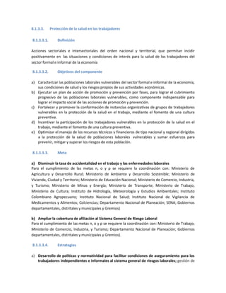 8.1.3.3. Protección de la salud en los trabajadores
8.1.3.3.1. Definición
Acciones sectoriales e intersectoriales del orden nacional y territorial, que permitan incidir
positivamente en las situaciones y condiciones de interés para la salud de los trabajadores del
sector formal e informal de la economía
8.1.3.3.2. Objetivos del componente
a) Caracterizar las poblaciones laborales vulnerables del sector formal e informal de la economía,
sus condiciones de salud y los riesgos propios de sus actividades económicas.
b) Ejecutar un plan de acción de promoción y prevención por fases, para lograr el cubrimiento
progresivo de las poblaciones laborales vulnerables, como componente indispensable para
lograr el impacto social de las acciones de promoción y prevención.
c) Fortalecer y promover la conformación de instancias organizativas de grupos de trabajadores
vulnerables en la protección de la salud en el trabajo, mediante el fomento de una cultura
preventiva.
d) Incentivar la participación de los trabajadores vulnerables en la protección de la salud en el
trabajo, mediante el fomento de una cultura preventiva.
e) Optimizar el manejo de los recursos técnicos y financieros de tipo nacional y regional dirigidos
a la protección de la salud de poblaciones laborales vulnerables y sumar esfuerzos para
prevenir, mitigar y superar los riesgos de esta población.
8.1.3.3.3. Meta
a) Disminuir la tasa de accidentalidad en el trabajo y las enfermedades laborales
Para el cumplimiento de las metas n, o y p se requiere la coordinación con: Ministerio de
Agricultura y Desarrollo Rural; Ministerio de Ambiente y Desarrollo Sostenible; Ministerio de
Vivienda, Ciudad y Territorio; Ministerio de Educación Nacional; Ministerio de Comercio, Industria,
y Turismo; Ministerio de Minas y Energía; Ministerio de Transporte; Ministerio de Trabajo;
Ministerio de Cultura; Instituto de Hidrología, Meteorología y Estudios Ambientales; Instituto
Colombiano Agropecuario; Instituto Nacional de Salud; Instituto Nacional de Vigilancia de
Medicamentos y Alimentos; Colciencias; Departamento Nacional de Planeación; SENA; Gobiernos
departamentales, distritales y municipales y Gremios)
b) Ampliar la cobertura de afiliación al Sistema General de Riesgo Laboral
Para el cumplimiento de las metas n, o y p se requiere la coordinación con: Ministerio de Trabajo;
Ministerio de Comercio, Industria, y Turismo; Departamento Nacional de Planeación; Gobiernos
departamentales, distritales y municipales y Gremios).
8.1.3.3.4. Estrategias
a) Desarrollo de políticas y normatividad para facilitar condiciones de aseguramiento para los
trabajadores independientes e informales al sistema general de riesgos laborales; gestión de
 