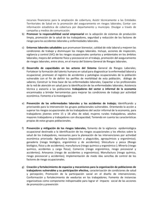 recursos financieros para la ampliación de cobertura; Asistir técnicamente a las Entidades
Territoriales de Salud en la promoción del aseguramiento en riesgos laborales; Contar con
información estadística de cobertura por departamento y municipio. Divulgar a través de
campañas y medios de comunicación.
b) Promover la responsabilidad social empresarial en la adopción de sistemas de producción
limpia, promoción de la salud de los trabajadores, seguridad y reducción de los factores de
riesgo para los accidentes laborales y enfermedades laborales.
c) Entornos laborales saludables que promuevan bienestar, calidad de vida laboral y mejoren las
condiciones de trabajo y disminuyan los riesgos laborales. Incluye, acciones de inspección,
vigilancia y control (IVC) de los riesgos ocupacionales sanitarios y ambientales en los ámbitos
laborales; mejora del ambiente físico y psicosocial en el trabajo, promoción del aseguramiento
de riesgos laborales, entre otros, en el marco del Sistema General de Riesgos laborales.
d) Desarrollo de capacidades en los actores del Sistema General de Riesgos Laborales;
Fortalecer la formación del talento humano en salud para diagnosticar la enfermedad laboral y
ocupacional; promover el registro de accidentes y patologías ocupacionales de la población
vulnerable con el fin de definir los perfiles de morbilidad de esta población; diálogo de
saberes; Construir la línea base de las enfermedades laborales; Capacitar a los profesionales
de la red de atención en salud para la identificación de las enfermedades laborales; Asistencia
técnica y asesoría a las poblaciones trabajadores del sector o informal de la economía
encaminados a brindar herramientas para mejorar las condiciones de trabajo por actividad
económica. Fomento a la investigación.
e) Prevención de las enfermedades laborales y los accidentes de trabajo; Identificando y
priorizando para la intervención los grupos poblacionales vulnerables. Orientando la acción a
superar los riesgos ocupacionales de los trabajadores del sector informal de la economía, para
trabajadores jóvenes entre 15 y 18 años de edad, mujeres rurales trabajadoras, adultos
mayores trabajadores y trabajadores con discapacidad; Teniendo en cuenta las características
propias de estos grupos poblacionales.
f) Prevención y mitigación de los riesgos laborales, fomento de la vigilancia epidemiológica
ocupacional destinado a la identificación de los riesgos ocupacionales y los efectos sobre la
salud de los trabajadores, necesarios para la planeación de las intervenciones por actividad
económica priorizada: Agricultura (exposición a plaguicidas, agroquímicos y ergonómico);
ganadería (riesgo biológico, ergonómico y de accidentes); Silvicultura y pesca (Riesgo
biológico, físico y de accidentes); manufactura (riesgo químico y ergonómico ); Minería (riesgo
químico, accidentes y carga física); Comercio (riesgo ergonómico, riesgo psicosocial y
accidentes); Artesanos (riesgo de accidentes y ergonómico); Manufactura (riesgo químico,
riesgo psicosocial y accidentes); Implementación de medo idas sencillas de control de los
factores de riesgo ocupacionales.
g) Creación y fortalecimiento de espacios y mecanismos para la organización de poblaciones de
trabajadores vulnerables y su participación efectiva, caracterización de condiciones de salud
y percepción; Promoción de la participación social en el diseño de intervenciones;
Conformación y fortalecimiento de veedurías en los trabajadores; Fomento de instancias
organizativas como componente indispensable para lograr el impacto social de las acciones
de promoción y prevención
 