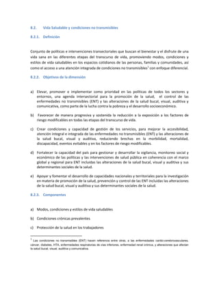 8.2. Vida Saludable y condiciones no transmisibles
8.2.1. Definición
Conjunto de políticas e intervenciones transectoriales que buscan el bienestar y el disfrute de una
vida sana en las diferentes etapas del transcurso de vida, promoviendo modos, condiciones y
estilos de vida saludables en los espacios cotidianos de las personas, familias y comunidades, así
como el acceso a una atención integrada de condiciones no transmisibles1
con enfoque diferencial.
8.2.2. Objetivos de la dimensión
a) Elevar, promover e implementar como prioridad en las políticas de todos los sectores y
entornos, una agenda intersectorial para la promoción de la salud, el control de las
enfermedades no transmisibles (ENT) y las alteraciones de la salud bucal, visual, auditiva y
comunicativa, como parte de la lucha contra la pobreza y el desarrollo socioeconómico.
b) Favorecer de manera progresiva y sostenida la reducción a la exposición a los factores de
riesgo modificables en todas las etapas del transcurso de vida.
c) Crear condiciones y capacidad de gestión de los servicios, para mejorar la accesibilidad,
atención integral e integrada de las enfermedades no transmisibles (ENT) y las alteraciones de
la salud bucal, visual y auditiva, reduciendo brechas en la morbilidad, mortalidad,
discapacidad, eventos evitables y en los factores de riesgo modificables.
d) Fortalecer la capacidad del país para gestionar y desarrollar la vigilancia, monitoreo social y
económico de las políticas y las intervenciones de salud pública en coherencia con el marco
global y regional para ENT incluidas las alteraciones de la salud bucal, visual y auditiva y sus
determinantes sociales de la salud.
e) Apoyar y fomentar el desarrollo de capacidades nacionales y territoriales para la investigación
en materia de promoción de la salud, prevención y control de las ENT incluidas las alteraciones
de la salud bucal, visual y auditiva y sus determinantes sociales de la salud.
8.2.3. Componentes
a) Modos, condiciones y estilos de vida saludables
b) Condiciones crónicas prevalentes
c) Protección de la salud en los trabajadores
1
Las condiciones no transmisibles (ENT) hacen referencia entre otras, a las enfermedades cardio-cerebrovasculares,
cáncer, diabetes, HTA, enfermedades respiratorias de vías inferiores, enfermedad renal crónica, y alteraciones que afectan
la salud bucal, visual, auditiva y comunicativa.
 