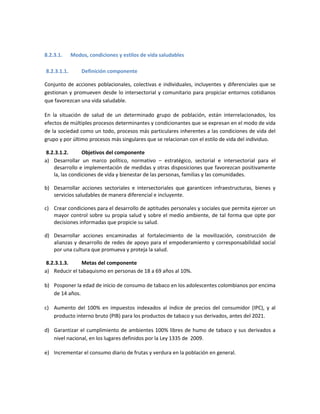 8.2.3.1. Modos, condiciones y estilos de vida saludables
8.2.3.1.1. Definición componente
Conjunto de acciones poblacionales, colectivas e individuales, incluyentes y diferenciales que se
gestionan y promueven desde lo intersectorial y comunitario para propiciar entornos cotidianos
que favorezcan una vida saludable.
En la situación de salud de un determinado grupo de población, están interrelacionados, los
efectos de múltiples procesos determinantes y condicionantes que se expresan en el modo de vida
de la sociedad como un todo, procesos más particulares inherentes a las condiciones de vida del
grupo y por último procesos más singulares que se relacionan con el estilo de vida del individuo.
8.2.3.1.2. Objetivos del componente
a) Desarrollar un marco político, normativo – estratégico, sectorial e intersectorial para el
desarrollo e implementación de medidas y otras disposiciones que favorezcan positivamente
la, las condiciones de vida y bienestar de las personas, familias y las comunidades.
b) Desarrollar acciones sectoriales e intersectoriales que garanticen infraestructuras, bienes y
servicios saludables de manera diferencial e incluyente.
c) Crear condiciones para el desarrollo de aptitudes personales y sociales que permita ejercer un
mayor control sobre su propia salud y sobre el medio ambiente, de tal forma que opte por
decisiones informadas que propicie su salud.
d) Desarrollar acciones encaminadas al fortalecimiento de la movilización, construcción de
alianzas y desarrollo de redes de apoyo para el empoderamiento y corresponsabilidad social
por una cultura que promueva y proteja la salud.
8.2.3.1.3. Metas del componente
a) Reducir el tabaquismo en personas de 18 a 69 años al 10%.
b) Posponer la edad de inicio de consumo de tabaco en los adolescentes colombianos por encima
de 14 años.
c) Aumento del 100% en impuestos indexados al índice de precios del consumidor (IPC), y al
producto interno bruto (PIB) para los productos de tabaco y sus derivados, antes del 2021.
d) Garantizar el cumplimiento de ambientes 100% libres de humo de tabaco y sus derivados a
nivel nacional, en los lugares definidos por la Ley 1335 de 2009.
e) Incrementar el consumo diario de frutas y verdura en la población en general.
 