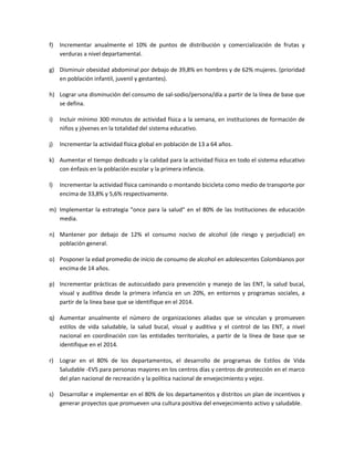 f) Incrementar anualmente el 10% de puntos de distribución y comercialización de frutas y
verduras a nivel departamental.
g) Disminuir obesidad abdominal por debajo de 39,8% en hombres y de 62% mujeres. (prioridad
en población infantil, juvenil y gestantes).
h) Lograr una disminución del consumo de sal-sodio/persona/día a partir de la línea de base que
se defina.
i) Incluir mínimo 300 minutos de actividad física a la semana, en instituciones de formación de
niños y jóvenes en la totalidad del sistema educativo.
j) Incrementar la actividad física global en población de 13 a 64 años.
k) Aumentar el tiempo dedicado y la calidad para la actividad física en todo el sistema educativo
con énfasis en la población escolar y la primera infancia.
l) Incrementar la actividad física caminando o montando bicicleta como medio de transporte por
encima de 33,8% y 5,6% respectivamente.
m) Implementar la estrategia "once para la salud" en el 80% de las Instituciones de educación
media.
n) Mantener por debajo de 12% el consumo nocivo de alcohol (de riesgo y perjudicial) en
población general.
o) Posponer la edad promedio de inicio de consumo de alcohol en adolescentes Colombianos por
encima de 14 años.
p) Incrementar prácticas de autocuidado para prevención y manejo de las ENT, la salud bucal,
visual y auditiva desde la primera infancia en un 20%, en entornos y programas sociales, a
partir de la línea base que se identifique en el 2014.
q) Aumentar anualmente el número de organizaciones aliadas que se vinculan y promueven
estilos de vida saludable, la salud bucal, visual y auditiva y el control de las ENT, a nivel
nacional en coordinación con las entidades territoriales, a partir de la línea de base que se
identifique en el 2014.
r) Lograr en el 80% de los departamentos, el desarrollo de programas de Estilos de Vida
Saludable -EVS para personas mayores en los centros días y centros de protección en el marco
del plan nacional de recreación y la política nacional de envejecimiento y vejez.
s) Desarrollar e implementar en el 80% de los departamentos y distritos un plan de incentivos y
generar proyectos que promueven una cultura positiva del envejecimiento activo y saludable.
 