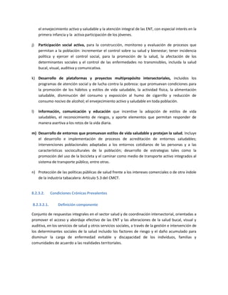 el envejecimiento activo y saludable y la atención integral de las ENT, con especial interés en la
primera infancia y la activa participación de los jóvenes.
j) Participación social activa, para la construcción, monitoreo y evaluación de procesos que
permitan a la población: incrementar el control sobre su salud y bienestar; tener incidencia
política y ejercer el control social, para la promoción de la salud, la afectación de los
determinantes sociales y el control de las enfermedades no transmisibles, incluida la salud
bucal, visual, auditiva y comunicativa.
k) Desarrollo de plataformas y proyectos multipropósito intersectoriales, incluidos los
programas de atención social y de lucha contra la pobreza: que promuevan condiciones para
la promoción de los hábitos y estilos de vida saludable, la actividad física, la alimentación
saludable, disminución del consumo y exposición al humo de cigarrillo y reducción de
consumo nocivo de alcohol; el envejecimiento activo y saludable en toda población.
l) Información, comunicación y educación que incentive la adopción de estilos de vida
saludables, el reconocimiento de riesgos, y aporte elementos que permitan responder de
manera asertiva a los retos de la vida diaria.
m) Desarrollo de entornos que promuevan estilos de vida saludable y protejan la salud. Incluye
el desarrollo e implementación de procesos de acreditación de entornos saludables;
intervenciones poblacionales adaptadas a los entornos cotidianos de las personas y a las
características socioculturales de la población; desarrollo de estrategias tales como la
promoción del uso de la bicicleta y el caminar como medio de transporte activo integrados al
sistema de transporte público, entre otras.
n) Protección de las políticas públicas de salud frente a los intereses comerciales o de otra índole
de la industria tabacalera: Artículo 5.3 del CMCT.
8.2.3.2. Condiciones Crónicas Prevalentes
8.2.3.2.1. Definición componente
Conjunto de respuestas integrales en el sector salud y de coordinación intersectorial, orientadas a
promover el acceso y abordaje efectivo de las ENT y las alteraciones de la salud bucal, visual y
auditiva, en los servicios de salud y otros servicios sociales, a través de la gestión e intervención de
los determinantes sociales de la salud incluido los factores de riesgo y el daño acumulado para
disminuir la carga de enfermedad evitable y discapacidad de los individuos, familias y
comunidades de acuerdo a las realidades territoriales.
 