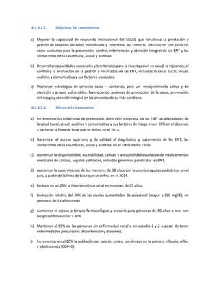 8.2.3.2.2. Objetivos del componente
a) Mejorar la capacidad de respuesta institucional del SGSSS que fortalezca la prestación y
gestión de servicios de salud individuales y colectivos, así como su articulación con servicios
socio-sanitarios para la prevención, control, intervención y atención integral de las ENT y las
alteraciones de la salud bucal, visual y auditiva.
b) Desarrollar capacidades nacionales y territoriales para la investigación en salud, la vigilancia, el
control y la evaluación de la gestión y resultados de las ENT, incluidas la salud bucal, visual,
auditiva y comunicativa y sus factores asociados.
c) Promover estrategias de servicios socio – sanitarios, para un envejecimiento activo y de
atención a grupos vulnerables, favoreciendo acciones de promoción de la salud, prevención
del riesgo y atención integral en los entornos de su vida cotidiana.
8.2.3.2.3. Metas del componente
a) Incrementar las coberturas de prevención, detección temprana, de las ENT, las alteraciones de
la salud bucal, visual, auditiva y comunicativa y sus factores de riesgo en un 20% en el decenio,
a partir de la línea de base que se defina en el 2014.
b) Garantizar el acceso oportuno y de calidad al diagnóstico y tratamiento de las ENT, las
alteraciones de la salud bucal, visual y auditiva, en el 100% de los casos.
c) Aumentar la disponibilidad, accesibilidad, calidad y asequibilidad equitativa de medicamentos
esenciales de calidad, seguros y eficaces, incluidos genéricos para tratar las ENT.
d) Aumentar la supervivencia de los menores de 18 años con leucemias agudas pediátricas en el
país, a partir de la línea de base que se defina en el 2014.
e) Reducir en un 25% la hipertensión arterial en mayores de 25 años.
f) Reducción relativa del 20% de los niveles aumentados de colesterol (mayor a 190 mg/dl), en
personas de 18 años o más.
g) Aumentar el acceso a terapia farmacológica y asesoría para personas de 40 años o más con
riesgo cardiovascular > 30%.
h) Mantener al 85% de las personas sin enfermedad renal o en estadio 1 y 2 a pesar de tener
enfermedades precursoras (Hipertensión y diabetes).
i) Incrementar en el 20% la población del país sin caries, con énfasis en la primera infancia, niñez
y adolescencia (COP=0)
 
