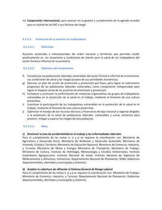 m) Cooperación internacional, para avanzar en la gestión y cumplimiento de la agenda mundial
para el control de las ENT y sus factores de riesgo.
8.2.3.3. Protección de la salud en los trabajadores
8.2.3.3.1. Definición
Acciones sectoriales e intersectoriales del orden nacional y territorial, que permitan incidir
positivamente en las situaciones y condiciones de interés para la salud de los trabajadores del
sector formal e informal de la economía
8.2.3.3.2. Objetivos del componente
f) Caracterizar las poblaciones laborales vulnerables del sector formal e informal de la economía,
sus condiciones de salud y los riesgos propios de sus actividades económicas.
g) Ejecutar un plan de acción de promoción y prevención por fases, para lograr el cubrimiento
progresivo de las poblaciones laborales vulnerables, como componente indispensable para
lograr el impacto social de las acciones de promoción y prevención.
h) Fortalecer y promover la conformación de instancias organizativas de grupos de trabajadores
vulnerables en la protección de la salud en el trabajo, mediante el fomento de una cultura
preventiva.
i) Incentivar la participación de los trabajadores vulnerables en la protección de la salud en el
trabajo, mediante el fomento de una cultura preventiva.
j) Optimizar el manejo de los recursos técnicos y financieros de tipo nacional y regional dirigidos
a la protección de la salud de poblaciones laborales vulnerables y sumar esfuerzos para
prevenir, mitigar y superar los riesgos de esta población.
8.2.3.3.3. Meta
c) Disminuir la tasa de accidentalidad en el trabajo y las enfermedades laborales
Para el cumplimiento de las metas n, o y p se requiere la coordinación con: Ministerio de
Agricultura y Desarrollo Rural; Ministerio de Ambiente y Desarrollo Sostenible; Ministerio de
Vivienda, Ciudad y Territorio; Ministerio de Educación Nacional; Ministerio de Comercio, Industria,
y Turismo; Ministerio de Minas y Energía; Ministerio de Transporte; Ministerio de Trabajo;
Ministerio de Cultura; Instituto de Hidrología, Meteorología y Estudios Ambientales; Instituto
Colombiano Agropecuario; Instituto Nacional de Salud; Instituto Nacional de Vigilancia de
Medicamentos y Alimentos; Colciencias; Departamento Nacional de Planeación; SENA; Gobiernos
departamentales, distritales y municipales y Gremios)
d) Ampliar la cobertura de afiliación al Sistema General de Riesgo Laboral
Para el cumplimiento de las metas n, o y p se requiere la coordinación con: Ministerio de Trabajo;
Ministerio de Comercio, Industria, y Turismo; Departamento Nacional de Planeación; Gobiernos
departamentales, distritales y municipales y Gremios).
 