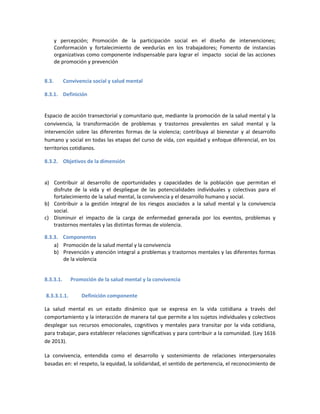 y percepción; Promoción de la participación social en el diseño de intervenciones;
Conformación y fortalecimiento de veedurías en los trabajadores; Fomento de instancias
organizativas como componente indispensable para lograr el impacto social de las acciones
de promoción y prevención
8.3. Convivencia social y salud mental
8.3.1. Definición
Espacio de acción transectorial y comunitario que, mediante la promoción de la salud mental y la
convivencia, la transformación de problemas y trastornos prevalentes en salud mental y la
intervención sobre las diferentes formas de la violencia; contribuya al bienestar y al desarrollo
humano y social en todas las etapas del curso de vida, con equidad y enfoque diferencial, en los
territorios cotidianos.
8.3.2. Objetivos de la dimensión
a) Contribuir al desarrollo de oportunidades y capacidades de la población que permitan el
disfrute de la vida y el despliegue de las potencialidades individuales y colectivas para el
fortalecimiento de la salud mental, la convivencia y el desarrollo humano y social.
b) Contribuir a la gestión integral de los riesgos asociados a la salud mental y la convivencia
social.
c) Disminuir el impacto de la carga de enfermedad generada por los eventos, problemas y
trastornos mentales y las distintas formas de violencia.
8.3.3. Componentes
a) Promoción de la salud mental y la convivencia
b) Prevención y atención integral a problemas y trastornos mentales y las diferentes formas
de la violencia
8.3.3.1. Promoción de la salud mental y la convivencia
8.3.3.1.1. Definición componente
La salud mental es un estado dinámico que se expresa en la vida cotidiana a través del
comportamiento y la interacción de manera tal que permite a los sujetos individuales y colectivos
desplegar sus recursos emocionales, cognitivos y mentales para transitar por la vida cotidiana,
para trabajar, para establecer relaciones significativas y para contribuir a la comunidad. (Ley 1616
de 2013).
La convivencia, entendida como el desarrollo y sostenimiento de relaciones interpersonales
basadas en: el respeto, la equidad, la solidaridad, el sentido de pertenencia, el reconocimiento de
 