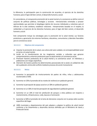 la diferencia, la participación para la construcción de acuerdos, el ejercicio de los derechos
humanos; para el logro del bien común, el desarrollo humano y social.
En concordancia, el componente promoción de la salud mental y la convivencia se define como el
conjunto de políticas públicas, estrategias y acciones intersectoriales orientadas a proveer
oportunidades que permitan el despliegue óptimo de recursos individuales y colectivos para el
disfrute de la vida cotidiana, establecer relaciones interpersonales basadas en el respeto, la
solidaridad y el ejercicio de los derechos humanos; para el logro del bien común, el desarrollo
humano y social.
Este componente incluye las estrategias para la promoción de la salud mental, sus factores
protectores y generación de entornos familiares, educativos, comunitarios y laborales favorables
para la convivencia social.
8.3.3.1.2. Objetivos del componente
a) Impulsar la promoción de la salud, una cultura del auto cuidado y la corresponsabilidad social
en torno a la salud mental.
b) Incidir en la transformación de los imaginarios sociales y culturales que generen
comportamientos y entornos protectores para la salud mental y la convivencia social.
c) Promover factores protectores de la salud mental y la convivencia social en individuos y
poblaciones con riesgos específicos.
d) Intervenir de manera positiva los determinantes psicosociales de la salud y la calidad de vida
de la población víctima del conflicto mediante procesos de acción transectorial.
8.3.3.1.3. Metas
a) Aumentar la percepción de involucramiento de padres de niños, niñas y adolescentes
escolarizados al 50%.
b) Aumentar en 10% el promedio de los niveles de resiliencia en población general.
c) Aumentar la percepción de apoyo social en un 30% en población general.
d) Aumentar en un 30% el nivel de percepción de seguridad de la población general.
e) Aumentar en un 10% el nivel de satisfacción de parques o sitios públicos con respecto a
mantenimiento, infraestructura, ruido, basuras e iluminación
f) Aumentar al 60% el promedio de la toma de decisiones conjunta con la pareja sobre asuntos
específicos del hogar.
g) 100% municipios y departamentos del país adoptan y adaptan la política de salud mental
conforme a los lineamientos y desarrollos técnicos definidos por el Ministerio de Salud y
Protección Social.
 
