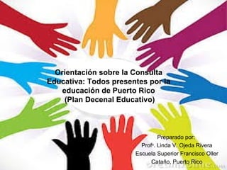 Orientación sobre la Consulta
Educativa: Todos presentes por la
educación de Puerto Rico
(Plan Decenal Educativo)

Preparado por:
Profa. Linda V. Ojeda Rivera
Escuela Superior Francisco Oller
Cataño, Puerto Rico

 