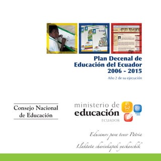 Plan Decenal de
                   Educación del Ecuador
                             2006 - 2015
                                  Año 2 de su ejecución




Consejo Nacional
 de Educación


                         Educamos para tener Patria


                   Llaktata charinkapak yachanchik
 