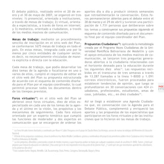 El debate público, realizado entre el 20 de en-                                                 aportes día a día y producir síntesis semanales
ero y el 30 de mayo de 2007, se organizó en tres                                                que retroalimentarán la conversación. Estos fo-
niveles: 1) presencial, orientado a instituciones,                                              ros permanecieron abiertos para el debate entre el
a través de mesas de trabajo; 2) virtual, orienta-                                              28 de marzo y el 29 de abril y tuvieron una partici-
do a especialistas, a través de foros en internet;                                              pación de 1.731 personas que deliberaron sobre
y 3) mediático, orientado a ciudadanos, a través                                                los temas y construyeron sus propuestas siguiendo el
de los medios masivos de comunicación.                                                          esquema de contenido diseñado para el documen-
                                                                                                to final por el equipo coordinador del Plan.
Mesas de trabajo: mediante un procedimiento
sencillo de inscripción en el sitio web del Plan,                                               Propuestas Ciudadanas 12: aplicando la metodología
se conformaron 1675 mesas de trabajo en todo el                                                 creada por el Programa Voces Ciudadanas de la Uni-
país. En estas mesas, integrada cada una por lo
                                                                                                versidad Pontificia Bolivariana de Medellín y con
menos por cinco entidades de cualquier sector,
                                                                                                el apoyo entusiasta de los medios masivos de co-
es decir, no necesariamente vinculadas de mane-
                                                                                                municación, se lanzaron tres preguntas genera-
ra explícita o directa con la educación.
                                                                                                doras abiertas a la ciudadanía relacionadas con
                                                                                                el horizonte deseado para la educación durante
Cada mesa de trabajo, que podía desarrollar los
diez temas de la agenda o focalizarse en uno o                                                  los siguientes diez años 13. Las respuestas reci-
varios de ellos, cumplió el requisito de editar en                                              bidas en el transcurso de tres semanas a través
el sitio web del Plan su propuesta estructurada                                                 de 13.287 llamadas a la línea 1-8000 y 1.091
de acuerdo con el esquema de contenido diseña-                                                  correos electrónicos, fueron procesadas para
do para el Plan por el equipo coordinador, lo cual                                              establecer tendencias de opinión, que luego se
                                                                                                profundizaron en 30 conversaciones con 424 ci-                                                 PNDE
permitió procesar todos los documentos dentro                                                                                                                                                  [11]
de los tiempos previstos.                                                                       udadanos, profesionales, estudiantes, amas de
                                                                                                casa, jubilados, etc., en diez ciudades 14.
Foros virtuales 11: en el sitio web del Plan se
abrieron once foros virtuales, diez de ellos es-                                                Así se llegó a establecer una Agenda Ciudada-
pecializado en cada uno de los temas de la agen-                                                na que, en conversación con la Agenda para el
da y el último en la visión, los propósitos y los                                               Debate Público, complementó y enriqueció los
mecanismos de seguimiento. Cada foro estuvo                                                     aportes y las propuestas de los especialistas que
orientado por un experto temático que cumplió                                                   participaron en los foros virtuales y de las institu-
las funciones de moderador y dos expertos en                                                    ciones que lo hicieron en las mesas de trabajo.
comunicación que se encargaron de ordenar los

11
    Los Foros Virtuales fueron diseñados y coordinados por Álvaro H. Galvis Panqueva con el apoyo de Claudia María Zea Restrepo, asesora de nuevas tecnologías del Ministerio de Educación
Nacional.
12
    Al frente de las propuestas ciudadanas, estuvo la profesora Ana María Miralles Castellanos, gestora y coordinadora del proyecto de periodismo público Voces Ciudadanas de la Universidad
Pontificia Bolivariana de Medellín.
13
    Las tres preguntas, difundidas y promovidas a través de medios masivos y cuyas respuestas podían ser dadas por cualquier ciudadano a través de una línea 01-8000, fueron: ¿Usted qué
propone para mejorar la educación en Colombia? ¿Para usted qué es lo más importante en la educación de los jóvenes hoy?, ¿Y usted qué cree que necesitamos aprender los colombianos
en los próximos diez años?
14
   Estas ciudades fueron: Bogotá, Medellín, Cali, Bucaramanga, Pasto, Pereira, Cartagena, Barranquilla, Ibagué y Neiva.
 