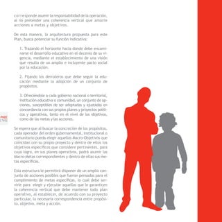corresponde asumir la responsabilidad de la operación,
       al no pretender una coherencia vertical que amarre
       acciones a metas y objetivos.

       De esta manera, la arquitectura propuesta para este
       Plan, busca potenciar su función indicativa:

          1. Trazando el horizonte hacia donde debe encami-
          narse el desarrollo educativo en el decenio de su vi-
          gencia, mediante el establecimiento de una visión
          que resulta de un amplio e incluyente pacto social
          por la educación.

          2. Fijando los derroteros que debe seguir la edu-
          cación mediante la adopción de un conjunto de
          propósitos.

          3. Ofreciéndole a cada gobierno nacional o territorial,
          institución educativa o comunidad, un conjunto de op-
          ciones, susceptibles de ser adoptadas y ajustadas en
          concordancia con sus propios planes y proyectos políti-
          cos y operativos, tanto en el nivel de los objetivos,
PNDE
[1 ]
  4       como de las metas y las acciones.

       Se espera que al buscar la concreción de los propósitos,
       cada operador del orden gubernamental, institucional o
       comunitario pueda elegir aquellos Macro-Objetivos que
       coincidan con su propio proyecto y dentro de ellos los
       objetivos específicos que considere pertinentes, para
       cuyo logro, en sus planes operativos, podrá asumir las
       Macro-Metas correspondientes y dentro de ellas sus me-
       tas específicas.

       Esta estructura le permitirá disponer de un amplio con-
       junto de acciones posibles que fueron pensadas para el
       cumplimiento de metas específicas, lo cual debe ser-
       virle para elegir y ejecutar aquellas que le garanticen
       la coherencia vertical que debe mantener todo plan
       operativo, al establecer, de acuerdo con su proyecto
       particular, la necesaria correspondencia entre propósi-
       to, objetivo, meta y acción.
 