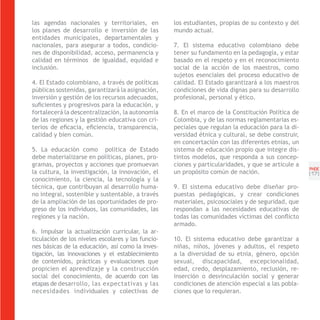 las agendas nacionales y territoriales, en          los estudiantes, propias de su contexto y del
los planes de desarrollo e inversión de las         mundo actual.
entidades municipales, departamentales y
nacionales, para asegurar a todos, condicio-        7. El sistema educativo colombiano debe
nes de disponibilidad, acceso, permanencia y        tener su fundamento en la pedagogía, y estar
calidad en términos de igualdad, equidad e          basado en el respeto y en el reconocimiento
inclusión.                                          social de la acción de los maestros, como
                                                    sujetos esenciales del proceso educativo de
4. El Estado colombiano, a través de políticas      calidad. El Estado garantizará a los maestros
públicas sostenidas, garantizará la asignación,     condiciones de vida dignas para su desarrollo
inversión y gestión de los recursos adecuados,      profesional, personal y ético.
suficientes y progresivos para la educación, y
fortalecerá la descentralización, la autonomía      8. En el marco de la Constitución Política de
de las regiones y la gestión educativa con cri-     Colombia, y de las normas reglamentarias es-
terios de eficacia, eficiencia, transparencia,      peciales que regulan la educación para la di-
calidad y bien común.                               versidad étnica y cultural, se debe construir,
                                                    en concertación con las diferentes etnias, un
5. La educación como política de Estado             sistema de educación propio que integre dis-
debe materializarse en políticas, planes, pro-      tintos modelos, que responda a sus concep-
gramas, proyectos y acciones que promuevan          ciones y particularidades, y que se articule a
                                                                                                     PNDE
la cultura, la investigación, la innovación, el     un propósito común de nación.                    [1 ]
                                                                                                       7
conocimiento, la ciencia, la tecnología y la
técnica, que contribuyan al desarrollo huma-        9. El sistema educativo debe diseñar pro-
no integral, sostenible y sustentable, a través     puestas pedagógicas, y crear condiciones
de la ampliación de las oportunidades de pro-       materiales, psicosociales y de seguridad, que
greso de los individuos, las comunidades, las       respondan a las necesidades educativas de
regiones y la nación.                               todas las comunidades víctimas del conflicto
                                                    armado.
6. Impulsar la actualización curricular, la ar-
ticulación de los niveles escolares y las funcio-   10. El sistema educativo debe garantizar a
nes básicas de la educación, así como la inves-     niñas, niños, jóvenes y adultos, el respeto
tigación, las innovaciones y el establecimiento     a la diversidad de su etnia, género, opción
de contenidos, prácticas y evaluaciones que         sexual, discapacidad, excepcionalidad,
propicien el aprendizaje y la construcción          edad, credo, desplazamiento, reclusión, re-
social del conocimiento, de acuerdo con las         inserción o desvinculación social y generar
etapas de desarrollo, las expectativas y las        condiciones de atención especial a las pobla-
necesidades individuales y colectivas de            ciones que lo requieran.
 
