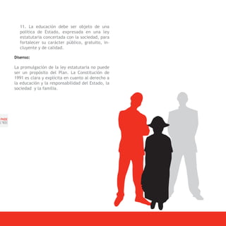 11. La educación debe ser objeto de una
         política de Estado, expresada en una ley
         estatutaria concertada con la sociedad, para
         fortalecer su carácter público, gratuito, in-
         cluyente y de calidad.

       Disenso:

       La promulgación de la ley estatutaria no puede
       ser un propósito del Plan. La Constitución de
       1991 es clara y explícita en cuanto al derecho a
       la educación y la responsabilidad del Estado, la
       sociedad y la familia.




PNDE
[1 ]
  8
 