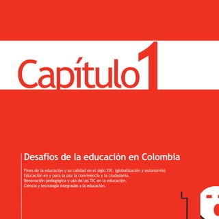 Capítulo                                                  1                       PNDE




Desafíos de la educación en Colombia
Fines de la educación y su calidad en el siglo XXI. (globalización y autonomía)
Educación en y para la paz la convivencia y la ciudadanía.
Renovación pedagógica y uso de las TIC en la educación.
Ciencia y tecnología integradas a la educación.
 