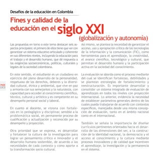Desafíos de la educación en Colombia

       Fines y calidad de la
       educación en el                        siglo XXI y autonomía)
                                                  (globalización
       Las propuestas en torno a este tema destacan seis as-       Así mismo, se plantea la necesidad de garantizar el
       pectos principales: el primero de ellos tiene que ver con   acceso, uso y apropiación crítica de las tecnologías
       garantizar un sistema educativo articulado y coherente      de la información y la comunicación (TIC), como
       en sus diferentes niveles, incluyendo la educación para     herramientas para el aprendizaje, la creatividad,
       el trabajo y el desarrollo humano, que dé respuesta a       el avance científico, tecnológico y cultural, que
       las exigencias socioeconómicas, políticas, culturales y     permitan el desarrollo humano y la participación
       legales de la sociedad colombiana.                          activa en la sociedad del conocimiento.

       En este sentido, el estudiante es un ciudadano en           La evaluación se aborda como el proceso mediante
       ejercicio del pleno desarrollo de la personalidad,          del cual se identifican fortalezas, debilidades y
       respetuoso de los derechos, deberes y la diversi-           se plantean estrategias de fortalecimiento y
PNDE   dad cultural, étnica y ambiental, que vive en paz           reestructuración. Es importante desarrollar y
[20]
       y armonía con sus semejantes y la naturaleza, con           consolidar un sistema integrado de evaluación de
       capacidad para acceder al conocimiento científico,          aprendizajes en todos los niveles con proyección
       técnico, cultural y artístico y es competente en su         internacional. Lo anterior, evidencia la necesidad
       desempeño personal social y laboral.                        de establecer parámetros generales dentro de los
                                                                   cuales pueda trabajarse de acuerdo con contextos
       En cuanto al docente, se visiona con fortale-               específicos, manejados desde una misma concep-
       zas en lo pedagógico y disciplinar, sensible a la           ción de evaluación, tanto en el ámbito nacional
       problemática social, en permanente proceso de               como en el internacional.
       cualificación y actualización y reconocido por su
       desempeño y proyección.                                     También se señala la importancia de diseñar
                                                                   currículos pertinentes orientados hacia el desar-
       Otra prioridad que se expresa, es desarrollar               rollo de las dimensiones del ser, a la construc-
       y fortalecer la cultura de la investigación para            ción de la identidad nacional, la democracia y el
       lograr un pensamiento crítico e innovador y el              acceso al conocimiento y la cultura mediante
       desarrollo humano sostenible, de acuerdo a las              procesos innovadores y de calidad que incentiven
       necesidades de cada contexto y como aporte a                el aprendizaje, la investigación y la permanencia
       la transformación socio cultural.                           en el sistema.
 