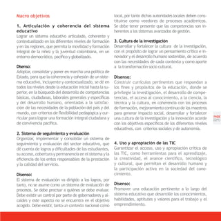Macro objetivos                                             local, por tanto dichas autoridades locales deben cons-
                                                            tituirse como veedores de procesos académicos.
1. Articulación y coherencia del sistema                    Se debe tener presente que las competencias son in-
educativo                                                   herentes a los sistemas avanzados de gestión.
Lograr un sistema educativo articulado, coherente y
contextualizado en los diferentes niveles de formación      3. Cultura de la investigación
y en las regiones, que permita la movilidad y formación     Desarrollar y fortalecer la cultura de la investigación,
integral de la niñez y la juventud colombiana, en un        con el propósito de lograr un pensamiento crítico e in-
entorno democrático, pacífico y globalizado.                novador y el desarrollo humano sostenible, de acuerdo
                                                            con las necesidades de cada contexto y como aporte
Disenso:                                                    a la transformación socio cultural.
Adoptar, consolidar y poner en marcha una política de
Estado, para que la coherencia y cohesión de un siste-      Disenso:
ma educativo, incluyente y contextualizado, se dé en        Construir currículos pertinentes que respondan a
todos los niveles desde la educación inicial hasta la su-   los fines y propósitos de la educación, donde se
perior, en la búsqueda del desarrollo de competencias       privilegie la investigación, el desarrollo de compe-
básicas, ciudadanas, laborales generales y específicas      tencias, el acceso al conocimiento, a la ciencia, la
y del desarrollo humano, orientadas a la satisfac-          técnica y la cultura, en coherencia con los procesos
ción de las necesidades de la población del país y del      de formación, mejoramiento continuo de los maestros
mundo, con criterios de flexibilidad pedagógica y cur-      para generar impacto social, desarrollar y fortalecer
                                                                                                                       PNDE
ricular para lograr una formación integral ciudadana y      una cultura de la investigación y la innovación acorde     [21]
de convivencia pacífica.                                    con los objetivos específicos de los diferentes niveles
                                                            educativos, con criterios sociales y de autonomía.
2. Sistema de seguimiento y evaluación
Organizar, implementar y consolidar un sistema de
seguimiento y evaluación del sector educativo, que          4. Uso y apropiación de las TIC
dé cuenta de logros y dificultades de los estudiantes,      Garantizar el acceso, uso y apropiación crítica de
su acceso, cobertura y permanencia en el sistema y la       las TIC, como herramientas para el aprendizaje,
eficiencia de los entes responsables de la prestación       la creatividad, el avance científico, tecnológico
y la calidad del servicio.                                  y cultural, que permitan el desarrollo humano y
                                                            la participación activa en la sociedad del cono-
Disenso:                                                    cimiento.
El sistema de evaluación va dirigido a los logros, por
tanto, no se asume como un sistema de evaluación de         Disenso:
procesos. Se debe precisar a quiénes se debe evaluar.       Promover una educación pertinente a lo largo del
Debe existir un control por parte de gobernadores y al-     sistema educativo que desarrolle los conocimientos,
caldes y este aspecto no se encuentra en el objetivo        habilidades, aptitutes y valores para el trabajo y el
acogido. Debe existir tanto un contexto nacional como
                     ,                                      emprendimiento.
 