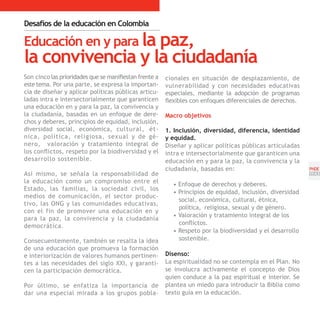 Desafíos de la educación en Colombia

Educación en y para la paz,
la convivencia y la ciudadanía
Son cinco las prioridades que se manifiestan frente a   cionales en situación de desplazamiento, de
este tema. Por una parte, se expresa la importan-       vulnerabilidad y con necesidades educativas
cia de diseñar y aplicar políticas públicas articu-     especiales, mediante la adopción de programas
ladas intra e intersectorialmente que garanticen        flexibles con enfoques diferenciales de derechos.
una educación en y para la paz, la convivencia y
la ciudadanía, basadas en un enfoque de dere-           Macro objetivos
chos y deberes, principios de equidad, inclusión,
diversidad social, económica, cultural, ét-             1. Inclusión, diversidad, diferencia, identidad
nica, política, religiosa, sexual y de gé-              y equidad.
nero, valoración y tratamiento integral de              Diseñar y aplicar políticas públicas articuladas
los conflictos, respeto por la biodiversidad y el       intra e intersectorialmente que garanticen una
desarrollo sostenible.                                  educación en y para la paz, la convivencia y la
                                                        ciudadanía, basadas en:                             PNDE
Así mismo, se señala la responsabilidad de                                                                  [23]
la educación como un compromiso entre el                  • Enfoque de derechos y deberes.
Estado, las familias, la sociedad civil, los
                                                          • Principios de equidad, inclusión, diversidad
medios de comunicación, el sector produc-
                                                            social, económica, cultural, étnica,
tivo, las ONG y las comunidades educativas,
                                                            política, religiosa, sexual y de género.
con el fin de promover una educación en y
                                                          • Valoración y tratamiento integral de los
para la paz, la convivencia y la ciudadanía
democrática.                                                conflictos.
                                                          • Respeto por la biodiversidad y el desarrollo
Consecuentemente, también se resalta la idea                sostenible.
de una educación que promueva la formación
e interiorización de valores humanos pertinen-          Disenso:
tes a las necesidades del siglo XXI, y garanti-         La espiritualidad no se contempla en el Plan. No
cen la participación democrática.                       se involucra activamente el concepto de Dios
                                                        quien conduce a la paz espiritual e interior. Se
Por último, se enfatiza la importancia de               plantea un miedo para introducir la Biblia como
dar una especial mirada a los grupos pobla-             texto guía en la educación.
 