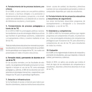 4. Fortalecimiento de los procesos lectores y es-             tienen acceso de calidad, los docentes y directivos
       critores                                                      cuentan con sus computadores personales y existe un
       En el 2008, el país cuenta con una política pública           computador disponible por cada dos estudiantes.
       de lectura y escritura dirigida a la promoción e
       implementación de planes y proyectos, a la erradi-            8. Fortalecimiento de los proyectos educativos
       cación del analfabetismo y a la dotación de un sistema        y mecanismos de seguimiento
       de bibliotecas escolares y municipales.                       Los entes territoriales desarrollan programas de
                                                                     acompañamiento y divulgación a la renovación
       5. Fortalecimiento de procesos pedagógicos a                  pedagógica y uso de las TIC.
       través de las TIC
       En el 2010 el MEN ha promulgado políticas naciona-            9. Estándares y competencias
       les tendientes al uso de estrategias didácticas activas       En 2009 el MEN ha formulado políticas que regulen
       que faciliten el aprendizaje autónomo, colaborativo           programas con componentes virtuales, no presencia-
       y el pensamiento crítico y creativo mediante el uso           les, y han promulgado estándares de competencias
       de las TIC.                                                   pedaggicas que incorporan las TIC para docentes y
                                                                     competencias de uso de las TIC para estudiantes
       Todas las Instituciones educativas han renovado sus proyec-   de todos los niveles.
PNDE   tos educativos en torno a la transformación de sus ambien-
[28]   tes de aprendizaje con el apoyo de las TIC, los cuales son    10. Evaluación
       presentados en redes virtuales educativas.                    En el 2009, se ha reglamentado el sistema de evaluación y
                                                                     promoción de estudiantes, para que responda a metas de
       6. Formación inicial y permanente de docentes en el           calidad, permanencia y cobertura.
       uso de las TIC
       En las escuelas normales y en las facultades de edu-          Desde el 2010, se aplica una prueba que evalúa el
       cación, los programas de formación promueven la inves-        nivel de logro de los estándares de competencias a
       tigación e incluyen el uso de las TIC como estrategia         estudiantes, docentes y directivos docentes en el uso
       pedagógica y, además, el 80% de los docentes son com-         de las TIC.
       petentes en estrategias interactivas, cooperativas y que
       integran las TIC para el aprendizaje significativo.

       7. Dotación e infraestructura
       Se ha facilitado el acceso a internet para toda la po-
       blación colombiana, todas las instituciones educativas
 