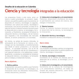 Desafíos de la educación en Colombia

       Ciencia y tecnología integradas a la educación
       Las propuestas frente a este tema, giran en           2. Cultura de la investigación y el conocimiento
       torno a cuatro prioridades: la primera, imple-        Fomentar, desarrollar y fortalecer de mane-
       mentar una política pública para incrementar el       ra permanente una cultura de ciencia, tec-
       desarrollo en ciencia y tecnología; la segunda,       nología e innovación.
       fortalecer una cultura de ciencia, tecnología e
       innovación; una tercera prioridad, se basa en la      3. Talento humano
       idea de formar el talento humano necesario para       Formar el talento humano necesario para
       el desarrollo de la ciencia, la tecnología y la in-   el desarrollo de la ciencia, la tecnología y
       novación, y, finalmente, se propone fortalecer la     la innovación.
       educación técnica y tecnológica, de tal manera
       que responda a las necesidades del mercado            4. Educación técnica y tecnológica
       laboral, el sector productivo y la sociedad.          Fortalecer la educación técnica y tecnológica

PNDE   Así mismo, se señala de manera reiterada, la
[30]   articulación de la formación en ciencia y tec-        Macro metas
       nología con las necesidades y transformaciones
       que desde el sector productivo y el mercado           1. Política pública
       laboral, la sociedad necesita, con el fin de          Las entidades territoriales cuentan con programas
       mejorar la calidad de vida de los colombianos y       y proyectos que desarrollan la política pública en
       con especial atención a las poblaciones rurales.      ciencia, tecnología e innovación.
       Igualmente, se plantea la necesidad de fortalecer
       la educación técnica y tecnológica, la formación      2. Ciencia, tecnología e innovación
       para el trabajo y el desarrollo humano.               Incremento en el número de alianzas para el
                                                             desarrollo de la ciencia, la tecnología y la in-
       Macro objetivos                                       novación.

       1. Política pública                                   3. Cultura de la investigación y el conocimiento
       Implementar una política pública que fomente          Incremento de la cultura de investigación
       el desarrollo de la ciencia, la tecnología y la       y el conocimiento científico, en todos los
       innovación entre las diferentes instituciones,        niveles del sistema educativo, como factor
       niveles educativos y sectores.                        de desarrollo del país.
 