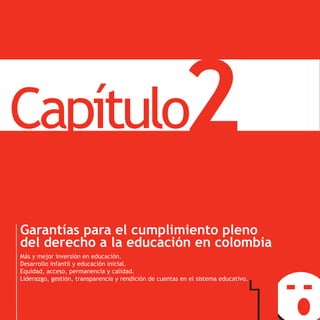 Capítulo
PNDE
                                                                2
       Garantías para el cumplimiento pleno
       del derecho a la educación en colombia
       Más y mejor inversión en educación.
       Desarrollo infantil y educación inicial.
       Equidad, acceso, permanencia y calidad.
       Liderazgo, gestión, transparencia y rendición de cuentas en el sistema educativo.
 