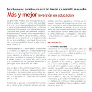 Garantías para el cumplimiento pleno del derecho a la educación en colombia

Más y mejor inversión en educación
Las propuestas frente a este tema apuntan a ges-        rantizar cobertura, calidad y eficiencia de los
tionar y asignar mayores recursos para garantizar       recursos físicos y administrativos sostenibles, de
el acceso y la permanencia a la educación desde la      manera equitativa para mejorar la infraestructu-
primera infancia hasta el nivel superior, que incluya   ra física, dotación tecnológica y modernización
a la población vulnerable, con necesidades educa-       de los establecimientos educativos e institucio-
tivas especiales, grupos y comunidades indígenas,       nes de educación superior destinados a fortalecer
afrocolombianos, raizales, room, urbana marginal,       la ciencia, tecnología, investigación, innovación
rural dispersa, madres cabeza de familia, adultos,      y emprendimiento en todos los niveles y tipos de
destinados al mejoramiento y al fortalecimiento         educación.
de sus potencialidades, priorizando los recursos
para construir equidad territorial, urbana, rural y     Macro objetivos
social en general.
                                                        1. Inversión y equidad
También se plantea la necesidad de incrementar          Garantizar los recursos y la gestión eficiente       PNDE
                                                                                                             [33]
la inversión para dignificar y profesionalizar a los    que permita asegurar el derecho a una edu-
docentes y mejorar significativamente las condi-        cación gratuita con calidad y pertinencia
ciones laborales y salarialesde los educadores.         para todos los colombianos.
Así mismo, se define la importancia de capacitar
a padres y madres de familia y/o tutores para           Gestionar y asignar recursos de inversión
que contribuyan en los procesos educativos y            para garantizar el acceso y la permanencia
participen en las decisiones del sector.                en la educación desde la primera infancia
                                                        hasta el nivel superior, que incluya la po-
Los aportes de los colombianos frente a este            blación vulnerable, con necesidades educa-
tema, reiteran la idea de fortalecer la descen-         tivas especiales, grupos y comunidades in-
tralización y las autonomías territoriales, re-         dígenas, afrocolombianos, raizales, room,
visando y equilibrando mecanismos equitativos           urbana marginal, rural dispersa, madres ca-
de las transferencias, según las necesidades            beza de familia, adultos, destinados al me-
particulares.                                           joramiento y al fortalecimiento de sus po-
                                                        tencialidades; priorizando los recursos para
Finalmente se plantea incrementar la inversión          construir equidad territorial, urbana, rural y
de la nación y los entes territoriales para ga-         social en general.
 