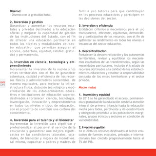 Disenso:                                        familia y/o tutores para que contribuyan
       - Disenso con la gratuidad total.               en los procesos educativos y participen en
                                                       las decisiones del sector.
       2. Inversión y gestión
       Garantizar y aumentar los recursos esta-        5. Inversión y eficiencia
       tales y privados destinados a la educación      Establecer criterios y mecanismos para el uso
       oficial y mejorar la capacidad de gestión       transparente, eficiente, equitativo, democráti-
       de las instituciones del Estado, con el fin     co y participativo de los recursos, con el fin de
       de ofrecer una educación pertinente en          optimizar su rendimiento en todos los niveles e
       todos los niveles y modalidades del sec-        instancias del sector educativo.
       tor educativo que permitan asegurar el
       acceso, cobertura, equidad, calidad, gratui-    6. Descentralización
       dad y permanencia.                              Fortalecer la descentralización y las autonomías
                                                       territoriales, revisar y equilibrar los mecanis-
       3. Inversión en ciencia, tecnología y em-       mos equitativos de las transferencias, según las
       prendimiento                                    necesidades particulares, incluido el traslado de
       Incrementar la inversión de la nación y los     recursos destinados a la calidad de los estableci-
       entes territoriales con el fin de garantizar    mientos educativos y resaltar la responsabilidad
       cobertura, calidad y eficiencia de los recur-   conjunta de los entes territoriales y el sector
       sos físicos y administrativos sostenibles, de   privado.
PNDE
[34]   manera equitativa, para mejorar la infrae-
       structura física, dotación tecnológica y mod-   Macro metas
       ernización de los establecimientos educa-
       tivos e instituciones de educación superior,    1. Inversión y equidad
       destinados a fortalecer ciencia, tecnología,    En 2016 se ha garantizado el acceso, permanen-
       investigación, innovación y emprendimiento      cia y gratuidad de la educación desde la atención
       en todos los niveles y tipos de educación,      integral de primera infancia hasta la educación
       con el propósito de construir una cultura del   media para todos, pertinente y descentralizada
       conocimiento.                                   y otorgando prioridad a las poblaciones margi-
                                                       nales, grupos étnicos y sectores en condición de
       4. Inversión para el talento y el bienestar     vulnerabilidad.
       Incrementar la inversión para dignificar y
       profesionalizar al personal al servicio de la   2. Inversión y gestión
       educación y garantizar una mejora signifi-      En el 2016 los recursos destinados al sector edu-
       cativa en las condiciones laborales, sala-      cativo de fuentes estatales, privadas e interna-
       riales, de bienestar y mejora de incentivos.    cionales han crecido progresivamente hasta el
       Así mismo, capacitar a padres y madres de       7% del PIB.
 